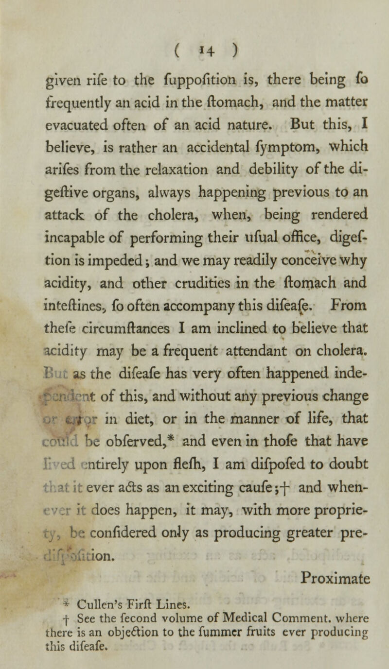 ( {4 ) given rife to the fuppofition is, there being fo frequently an acid in the ftomach, and the matter evacuated often of an acid nature. But this, I believe, is rather an accidental fymptom, which arifes from the relaxation and debility of the di- geftive organs, always happening previous to an attack of the cholera, when, being rendered incapable of performing their ufual office, digef- tion is impeded j and we may readily conceive why acidity, and other crudities in the ftomach and interlines., fo often accompany this difeafe. From thefe circumftances I am inclined to believe that acidity may be a frequent attendant on cholera. as the difeafe has very often happened inde- of this, and without any previous change in diet, or in the manner of life, that ie obferved,* and even in thofe that have ntirely upon flefh, I am difpofed to doubt :hat it ever acts as an exciting caufe ;-f- and when- it does happen, it may, with more proprie- be confidered oniy as producing greater pre- ion. Proximate * Cullen's Firft Lines. -f See the fecond volume of Medical Comment, where there is an objection to the fummcr fruits ever producing this difeafe.