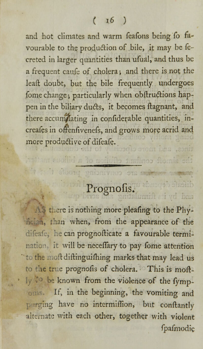 and hot climates and warm feafons being To fa- vourable to the production of bile, it may be fe- creted in larger quantities than ufual, and thus be a frequent caujfe of cholera; and there is not the leaft doubt, but the bile frequently undergoes fome change; particularly when obftructions hap- pen in the biliary duels, it becomes Stagnant, and there accurn/ating in considerable quantities, in- creafes in offenfivenefs, and grows more acrid and more productive of difeafe. Prognofis. ^ there is nothing more pleafing to the Phy- ft, than when, from the appearance of the ifc, he can prognosticate a favourable termi- nation, it will be necefTary to pay fome attention t( the ...jftdiftinguiming marks that may lead us to the true prognofis of cholera. This is moft- be known from the violence of the fymp- If, in the beginning, the vomiting and rging have no intermiflion, but conftantly alternate with each otlier, together with violent fpafmodic •