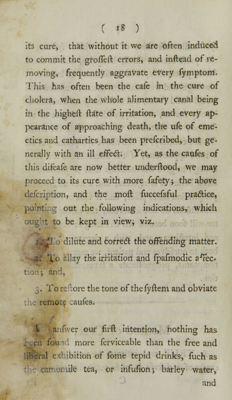 its cure, that without it we are often induced to commit the grofleft errors, and inftead of re- moving, frequently aggravate every fymptom. This has often been the cafe in the cure of cholera, when the whole alimentary canal being in the higheft ftate of irritation, and every ap- pearance of approaching death, the ufe of eme- ctics and cathartics has been prefcribed, but ge- nerally with an ill effect. Yet, as the caufes of this difeafe are now better underftood, we may proceed to its cure with more fafety; the above delcription, and the moft fuccefsfi.il practice* pointing out the following indications, which ought to be kept in view, viz. . I dilute and correct the offending matter. ilay the irritation and fpafmodic afec- •, and, 3. To r: .ore the tone of thefyftem and obviate remote :aufes. L a; ' er our firft intention, nothing has i foml more ferviceable than the free and al c ibitioh of fome tepid drinks, fuch as tile tea, or infufionj barley water, and