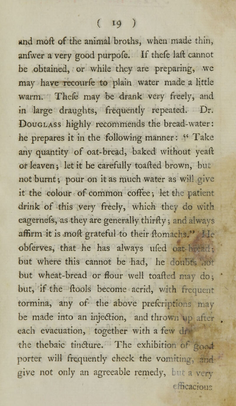 and moft of the animal broths, when made thin, anfwer a very good purpofe. If thefe laft cannot be obtained, or while they are preparing, wc may have recourfe to plain water made a little warm. Thefe may be drank very freely, and in large draughts, frequently repeated. Dr. Douglass highly recommends the bread-water: he prepares it in the following manner:  Take any quantity of oat-bread, baked without yeaft or leaven j let it be carefully toafted brown, but not burnt -, pour on it as much water as will give it the colour of common coffee •, let the patient drink of this very freely, which they do with eagernefs, as they are generally thirfty; and alwavs affirm it is moft grateful to their ftomach. obferves, that he has always ufed i but where this cannot be had, he but wheat-bread or flour well toafted may do;  but, if the ftools become acrid, with freqi, tormina, any of- the above prefcriptions may be made into an injection, and thrown h each evacuation, together with a fev the thebaic tincture. The exhibition oi porter will frequently check the vormtii give not only an agreeable remedy, i v.t a v efficacious