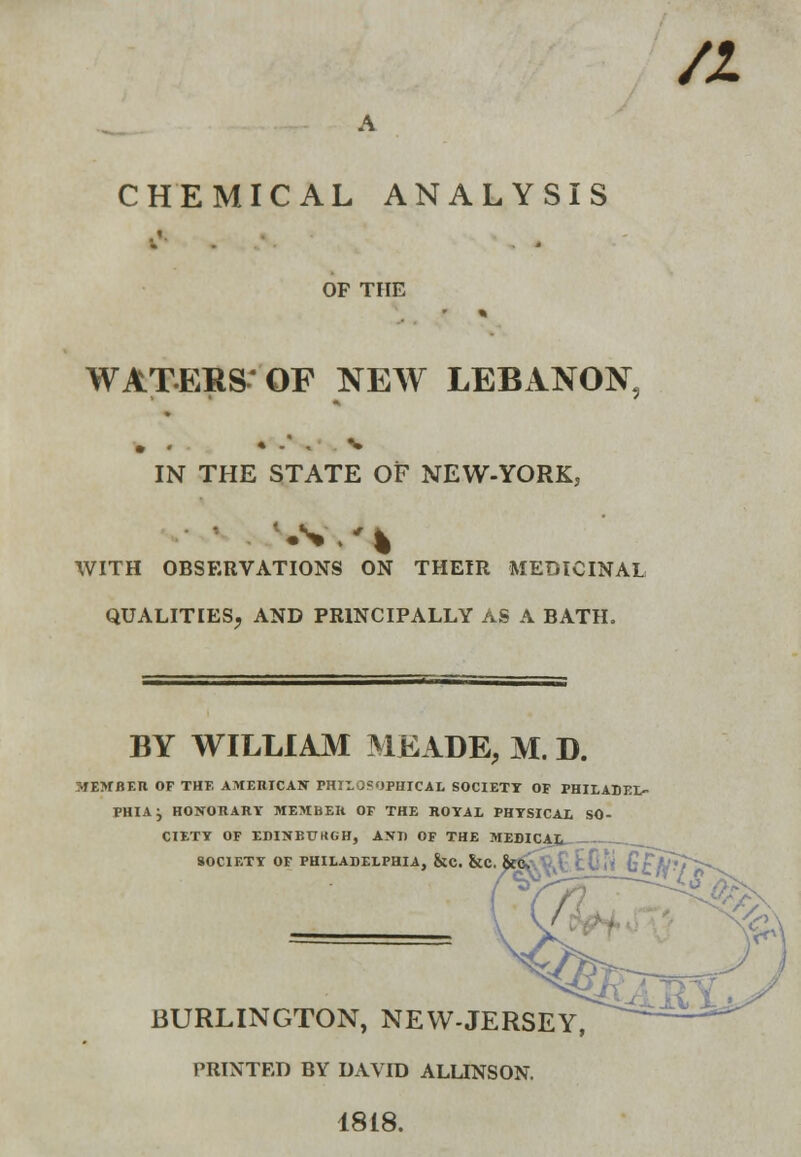 a A CHEMICAL ANALYSIS OF THE WATEBS'QF NEW LEBANON, IN THE STATE OF NEW-YORK, VS.'* WITH OBSERVATIONS ON THEIR MEDICINAL QUALITIES, AND PRINCIPALLY AS A BATH. BY WILLIAM MEADE, M. D. MEMBER OF THE AMERICAN rHIL OF<IPHICAL SOCIETY OF PHILADEL- PHIA j HONORARY MEMBEH OF THE ROYAL PHYSICAL SO- CIETY OF EDINBUKGH, AXI) OF THE MEDICAL SOCIETY OF PHILADELPHIA, &C. &C. &0» • | ( i. f^T^^ BURLINGTON, NEW-JERSEY, PRINTED BY DAVID ALUNSON. 1818.