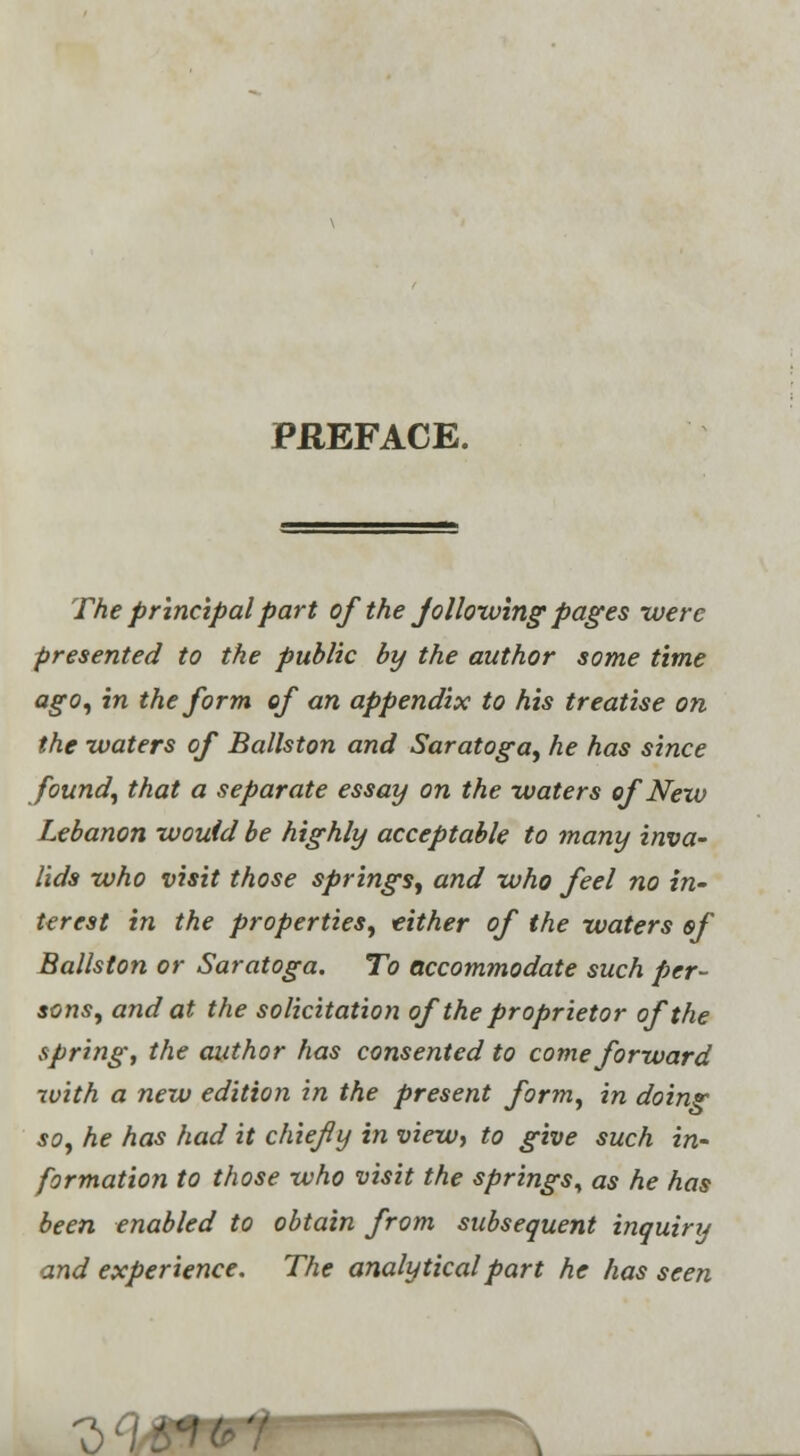 PHEFACE. The principal part of the jallowing pages were presented to the public by the author some time ago, in the form of an appendix to his treatise on the waters of Ballston and Saratoga, he has since found, that a separate essay on the waters of New Lebanon would be highly acceptable to many inva- lids who visit those springs, and who feel no in- terest in the properties, either of the waters of Ballston or Saratoga. To accommodate such per- sons, and at the solicitation of the proprietor of the spring, the author has consented to come forward with a new edition in the present form, in doing so, he has had it chiefly in view, to give such in- formation to those who visit the springs^ as he has been enabled to obtain from subsequent inquiry and experience. The analytical part he has seen