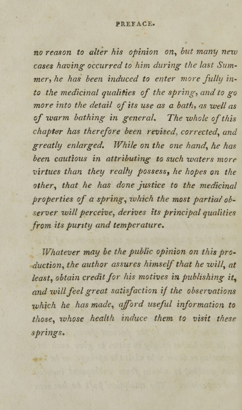 no reason to alter his opinion on, but many nezu cases having occurred to him during the last Sum- mer, he has been induced to enter more fully in- to the medicinal qualities of the spring, and to go more into the detail of its use as a bath, as well as of warm bathing in general. The whole of this chapter has therefore been revised, corrected, and greatly enlarged. While on the one hand, he has been cautious in attributing to such -waters more virtues than they really possess, he hopes on the other, that he has done justice to the medicinal properties of a spring, which the most partial ob- server will perceive, derives Us principal qualities from its purity and temperature. Whatever may be the public opinion on this pro- duction, the author assures himself that he will, at least, obtain credit for his motives in publishing it^ and will feel great satisfaction if the observations which he has made, afford useful information to those, rvhose health induce them to visit these springs.