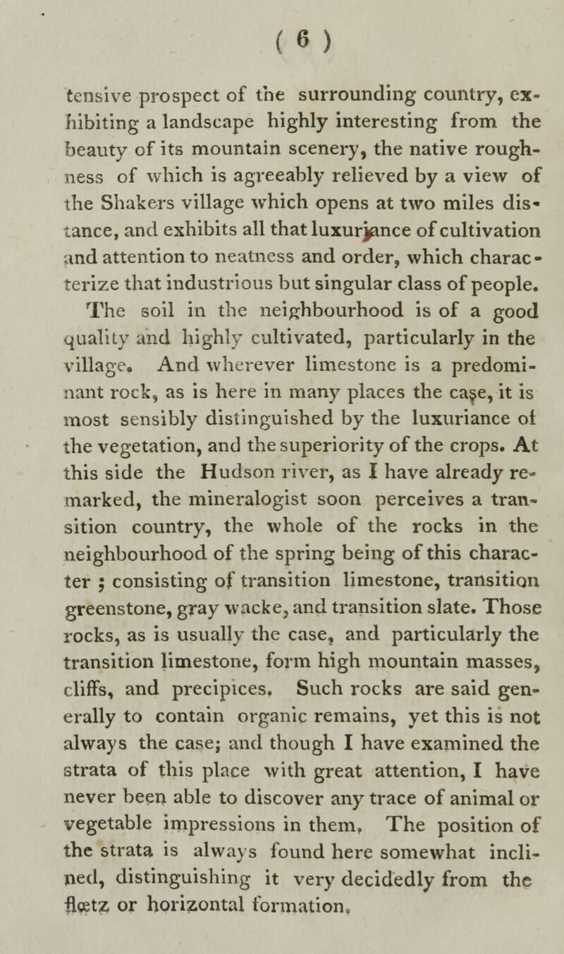 tensive prospect of the surrounding country, ex- hibiting a landscape highly interesting from the beauty of its mountain scenery, the native rough- ness of which is agreeably relieved by a view of the Shakers village which opens at two miles dis- tance, and exhibits all that luxurjfince of cultivation and attention to neatness and order, which charac- terize that industrious but singular class of people. The soil in the neighbourhood is of a good quality and highly cultivated, particularly in the village. And wherever limestone is a predomi- nant rock, as is here in many places the case, it is most sensibly distinguished by the luxuriance ol the vegetation, and the superiority of the crops. At this side the Hudson river, as I have already re- marked, the mineralogist soon perceives a tran- sition country, the whole of the rocks in the neighbourhood of the spring being of this charac- ter ; consisting of transition limestone, transition greenstone, gray wacke, and transition slate. Those rocks, as is usually the case, and particularly the transition limestone, form high mountain masses, cliffs, and precipices. Such rocks are said gen- erally to contain organic remains, yet this is not always the case; and though I have examined the strata of this place with great attention, I have never been able to discover any trace of animal or vegetable impressions in them, The position of the strata is always found here somewhat incli- ned, distinguishing it very decidedly from the flcetz or horizontal formation.