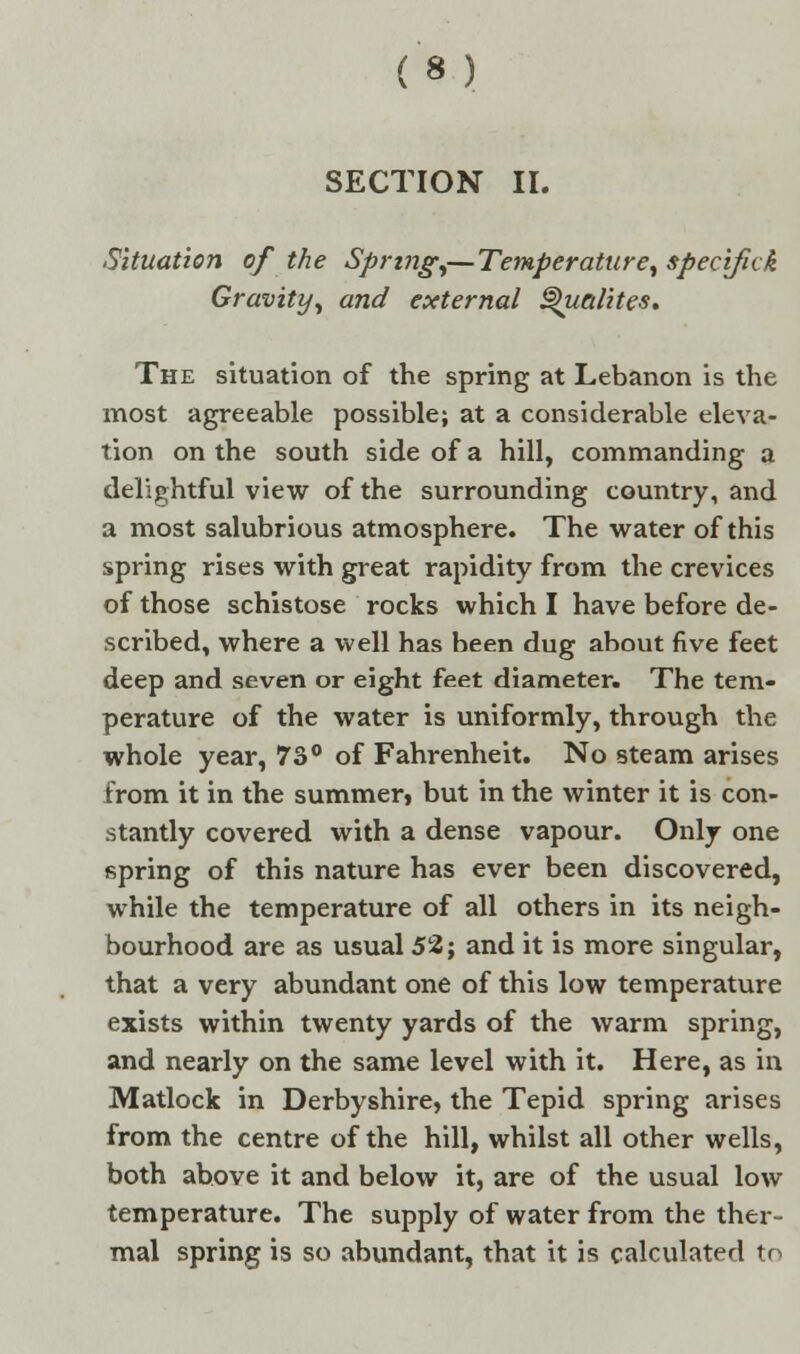 SECTION II. Situation of the Spring,— Temperature, specifick Gravity, and external Qualites. The situation of the spring at Lebanon is the most agreeable possible; at a considerable eleva- tion on the south side of a hill, commanding a delightful view of the surrounding country, and a most salubrious atmosphere. The water of this spring rises with great rapidity from the crevices of those schistose rocks which I have before de- scribed, where a well has been dug about five feet deep and seven or eight feet diameter. The tem- perature of the water is uniformly, through the whole year, 73° of Fahrenheit. No steam arises from it in the summer, but in the winter it is con- stantly covered with a dense vapour. Only one spring of this nature has ever been discovered, while the temperature of all others in its neigh- bourhood are as usual 52; and it is more singular, that a very abundant one of this low temperature exists within twenty yards of the warm spring, and nearly on the same level with it. Here, as in Matlock in Derbyshire, the Tepid spring arises from the centre of the hill, whilst all other wells, both above it and below it, are of the usual low temperature. The supply of water from the ther- mal spring is so abundant, that it is calculated to