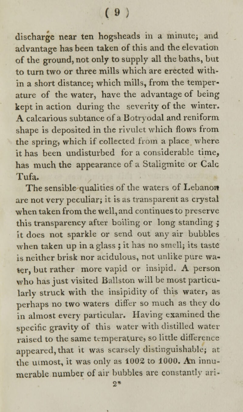 discharge near ten hogsheads in a minute; and advantage has been taken of this and the elevation of the ground, not only to supply all the baths, but to turn two or three mills which are erected with- in a short distance; which mills, from the temper- ature of the water, have the advantage of being kept in action during the severity of the winter. A calcarious subtanee of a Botryodal and reniform shape is deposited in the rivulet which flows from the spring, which if collected from a place where it has been undisturbed for a considerable time, has much the appearance of a Staligmite or Calc Tufa. The sensible qualities of the waters of Lebanon are not very peculiar; it is as transparent as crystal when taken from the well, and continues to preserve this transparency after boiling or long standing ; it does not sparkle or send out any air bubbles when taken up in a glass ; it has no smell; its taste is neither brisk nor acidulous, not unlike pure wa- ter, but rather more vapid or insipid. A person who has just visited Ballston will be most particu- larly struck with the insipidity of this water, as perhaps no two waters differ so much as they do in almost every particular. Having examined the specific gravity of this water with distilled water raised to the same temperature, so little difference appeared, that it was scarsely distinguishable; at the utmost, it was only as 1002 to 1000. An innu- merable number of air bubbles are constantly ari- 2*