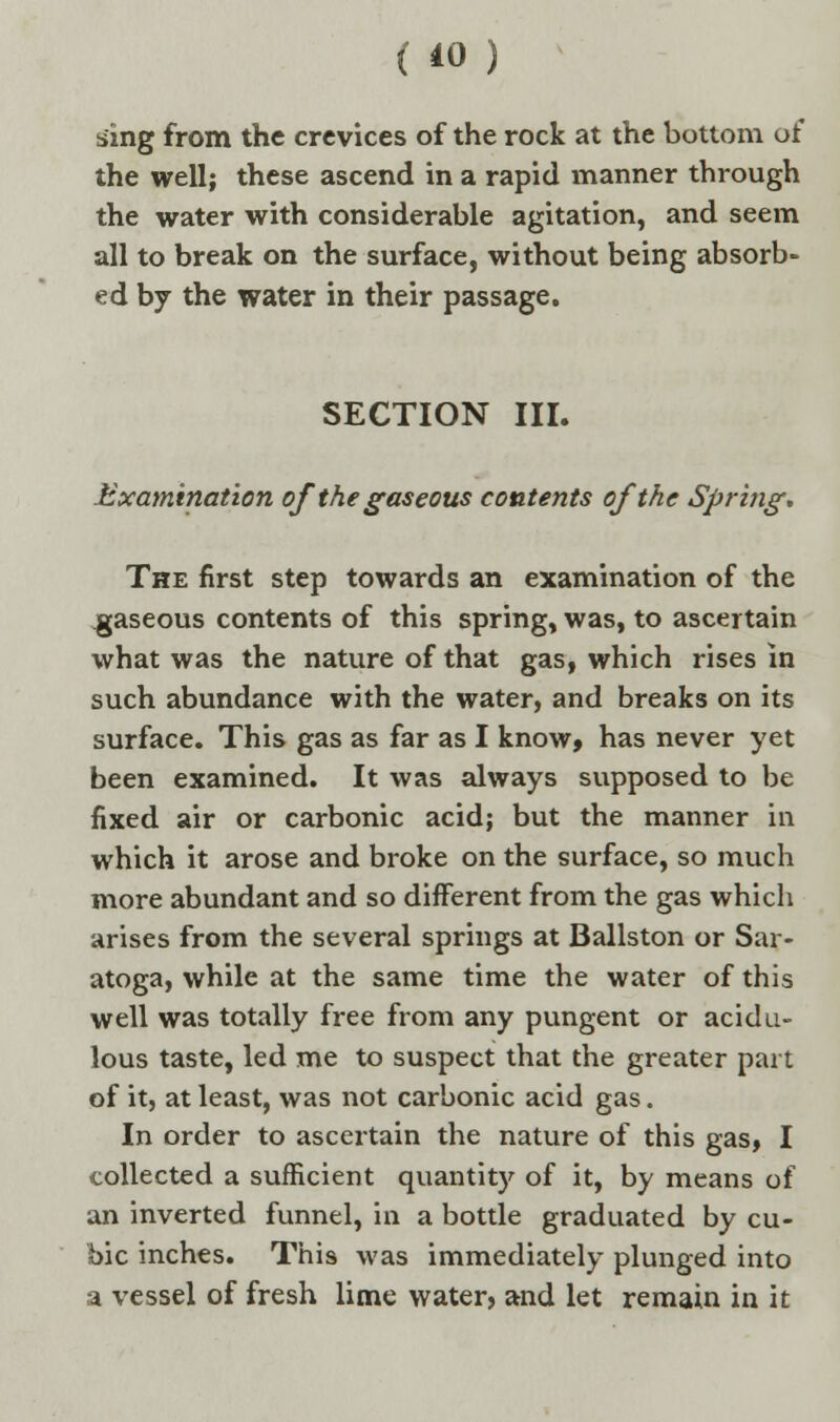 sing from the crevices of the rock at the bottom of the well; these ascend in a rapid manner through the water with considerable agitation, and seem all to break on the surface, without being absorb- ed by the water in their passage. SECTION III. Examination of the gaseous contents of the Spring, The first step towards an examination of the gaseous contents of this spring, was, to ascertain what was the nature of that gas, which rises in such abundance with the water, and breaks on its surface. This gas as far as I know, has never yet been examined. It was always supposed to be fixed air or carbonic acid; but the manner in which it arose and broke on the surface, so much more abundant and so different from the gas which arises from the several springs at Ballston or Sar- atoga, while at the same time the water of this well was totally free from any pungent or acidu- lous taste, led me to suspect that the greater part of it, at least, was not carbonic acid gas. In order to ascertain the nature of this gas, I collected a sufficient quantity of it, by means of an inverted funnel, in a bottle graduated by cu- bic inches. This was immediately plunged into a vessel of fresh lime water, and let remain in it