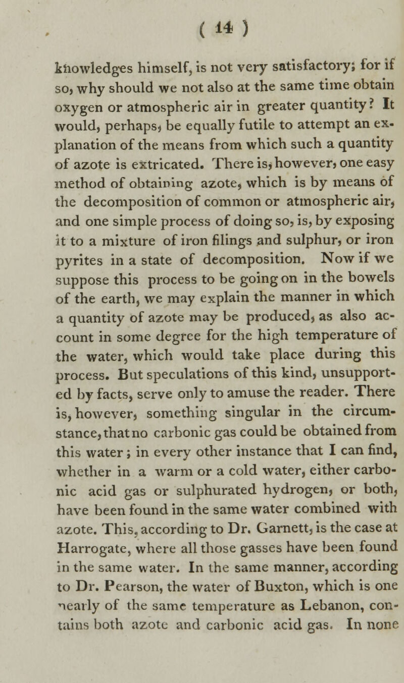 knowledges himself, is not very satisfactory; for if so, why should we not also at the same time obtain oxygen or atmospheric air in greater quantity ? It would, perhaps, be equally futile to attempt an ex- planation of the means from which such a quantity of azote is extricated. There is* however, one easy method of obtaining azote, which is by means of the decomposition of common or atmospheric air, and one simple process of doing so, is, by exposing it to a mixture of iron filings and sulphur, or iron pyrites in a state of decomposition. Now if we suppose this process to be going on in the bowels of the earth, we may explain the manner in which a quantity of azote may be produced, as also ac- count in some degree for the high temperature of the water, which would take place during this process. But speculations of this kind, unsupport- ed by facts, serve only to amuse the reader. There is, however, something singular in the circum- stance, thatno carbonic gas could be obtained from this water; in every other instance that I can find, whether in a warm or a cold water, either carbo- nic acid gas or sulphurated hydrogen, or both, have been found in the same water combined with azote. This, according to Dr. Garnett, is the case at Harrogate, where all those gasses have been found in the same water. In the same manner, according to Dr. Pearson, the water of Buxton, which is one nearly of the same temperature as Lebanon, con- tains both azote and carbonic acid gas. In none