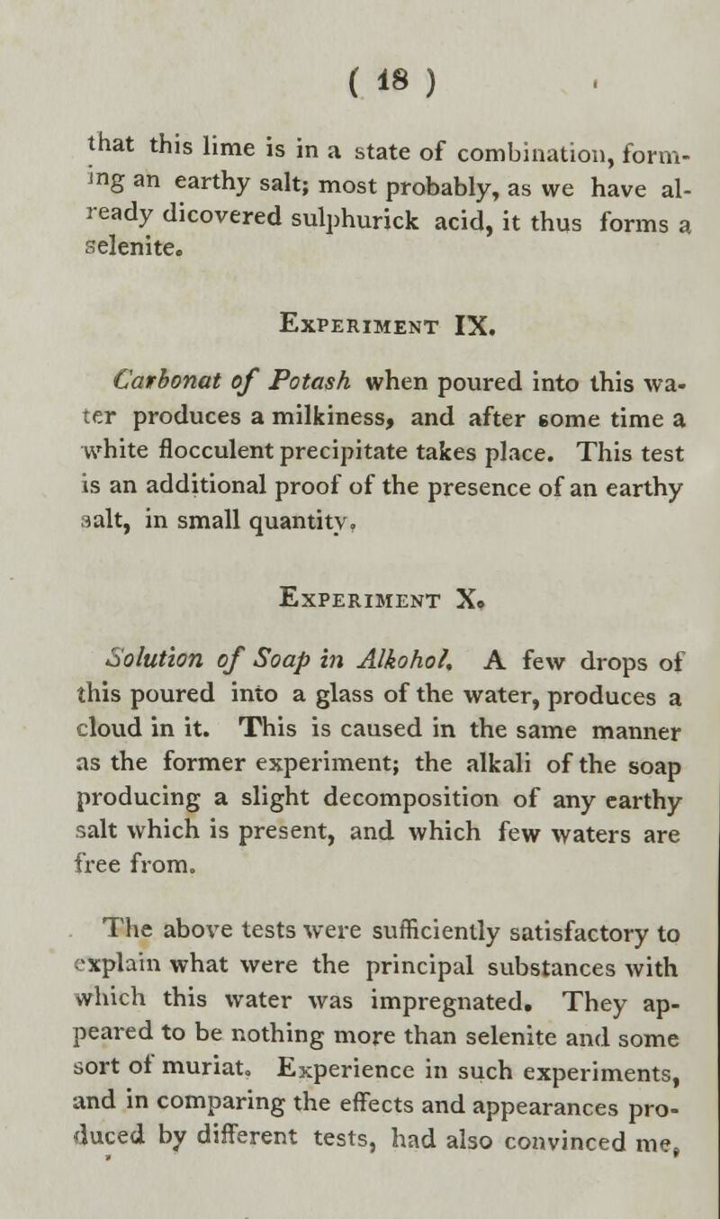 that this lime is in a state of combination, form- ing an earthy salt; most probably, as we have al- ready dicovered sulphurick acid, it thus forms a selenite. Experiment IX. Cavbonat of Potash when poured into this wa- ter produces a milkiness, and after gome time a white flocculent precipitate takes place. This test is an additional proof of the presence of an earthy salt, in small quantity. Experiment X. Solution of Soap in Alkohol. A few drops of this poured into a glass of the water, produces a cloud in it. This is caused in the same manner as the former experiment; the alkali of the soap producing a slight decomposition of any earthy salt which is present, and which few waters are free from. The above tests were sufficiently satisfactory to explain what were the principal substances with which this water was impregnated. They ap- peared to be nothing more than selenite and some sort of muriat. Experience in such experiments, and in comparing the effects and appearances pro- duced by different tests, had also convinced me,