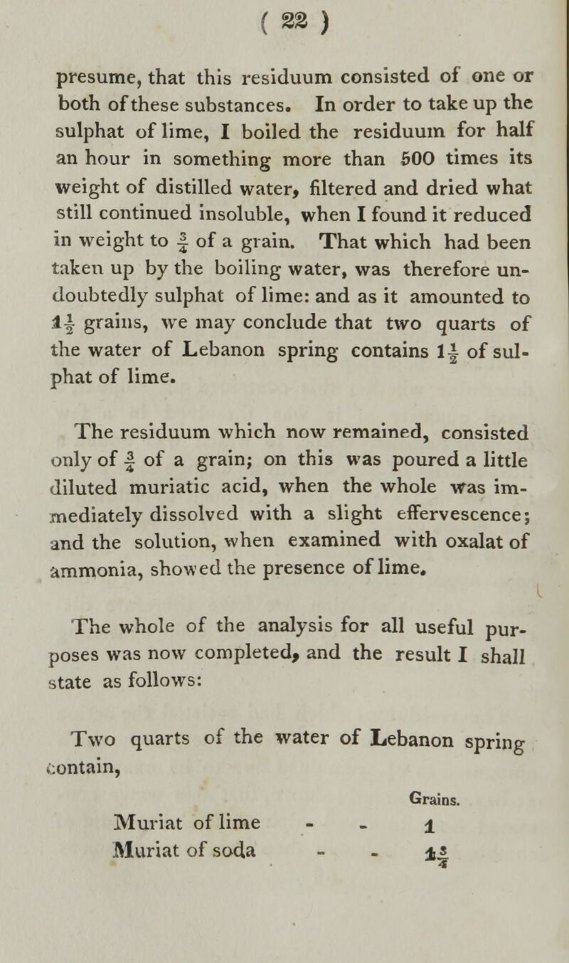 presume, that this residuum consisted of one or both of these substances. In order to take up the sulphat of lime, I boiled the residuum for half an hour in something more than 500 times its weight of distilled water, filtered and dried what still continued insoluble, when I found it reduced in weight to | of a grain. That which had been taken up by the boiling water, was therefore un- doubtedly sulphat of lime: and as it amounted to 1| grains, we may conclude that two quarts of the water of Lebanon spring contains 1| of sul- phat of lime. The residuum which now remained, consisted only of | of a grain; on this was poured a little diluted muriatic acid, when the whole was im- mediately dissolved with a slight effervescence; and the solution, when examined with oxalat of ammonia, showed the presence of lime. The whole of the analysis for all useful pur- poses was now completed, and the result I shall state as follows: Two quarts of the water of Lebanon spring contain, Grains. Muriat of lime ± Muriat of soda ±t