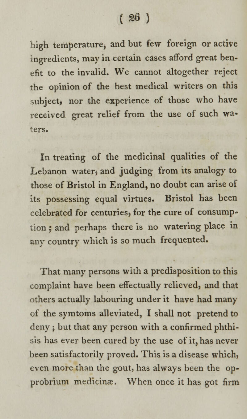 high temperature, and but few foreign or active ingredients, may in certain cases afford great ben- efit to the invalid. We cannot altogether reject the opinion of the best medical writers on this subject, nor the experience of those who have received great relief from the use of such wa- ters. In treating of the medicinal qualities of the Lebanon water> and judging from its analogy to those of Bristol in England, no doubt can arise of its possessing equal virtues. Bristol has been celebrated for centuries, for the cure of consump- tion ; and perhaps there is no watering place in any country which is so much frequented. That many persons with a predisposition to this complaint have been effectually relieved, and that others actually labouring under it have had many of the symtoms alleviated, I shall not pretend to deny ; but that any person with a confirmed phthi- sis has ever been cured by the use of it, has never been satisfactorily proved. This is a disease which} even more than the gout, has always been the op- probrium medicinse. When once it has got firm