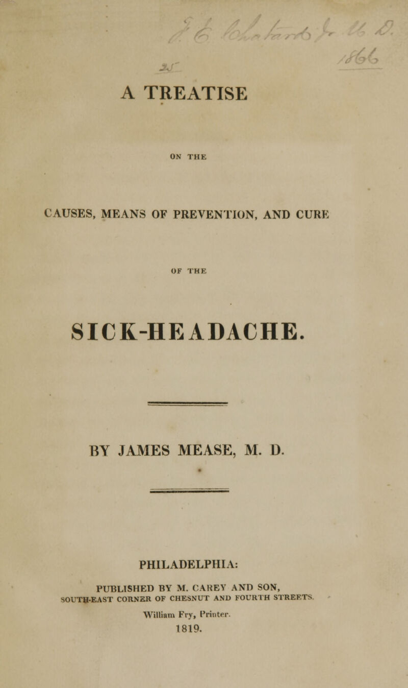 A TREATISE ON THE CAUSES, MEANS OF PREVENTION, AND CURE SICK-HEADACHE. BY JAMES MEASE, M. D. PHILADELPHIA: PUBLISHED BY M. CARET AND SON, SOUTH-EAST CORNER OF CHESNUT AND FOURTH STREETS William Fry, Printer. 1819.