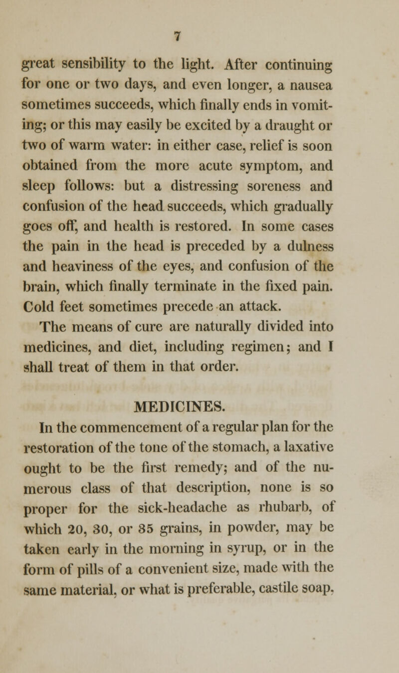 great sensibility to the light. After continuing for one or two days, and even longer, a nausea sometimes succeeds, which finally ends in vomit- ing; or this may easily be excited by a draught or two of warm water: in either case, relief is soon obtained from the more acute symptom, and sleep follows: but a distressing soreness and confusion of the head succeeds, which gradually goes off, and health is restored. In some cases the pain in the head is preceded by a dulness and heaviness of the eyes, and confusion of the brain, which finally terminate in the fixed pain. Cold feet sometimes precede an attack. The means of cure are naturally divided into medicines, and diet, including regimen; and I shall treat of them in that order. MEDICINES. In the commencement of a regular plan for the restoration of the tone of the stomach, a laxative ought to be the first remedy; and of the nu- merous class of that description, none is so proper for the sick-headache as rhubarb, of which 20, 30, or 35 grains, in powder, may be taken early in the morning in syrup, or in the form of pills of a convenient size, made with the same material, or what is preferable, castile soap.