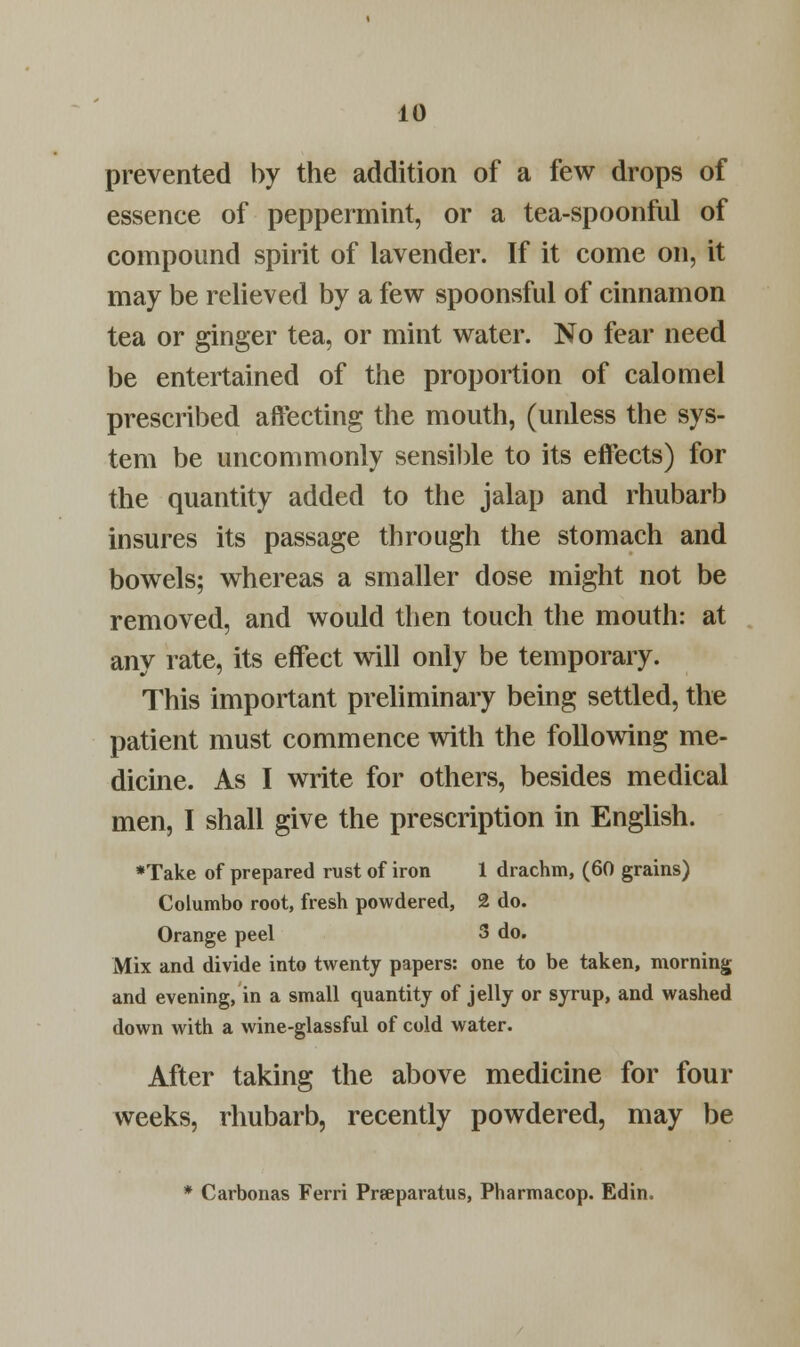 prevented by the addition of a few drops of essence of peppermint, or a tea-spoonful of compound spirit of lavender. If it come on, it may be relieved by a few spoonsful of cinnamon tea or ginger tea, or mint water. No fear need be entertained of the proportion of calomel prescribed affecting the mouth, (unless the sys- tem be uncommonly sensible to its effects) for the quantity added to the jalap and rhubarb insures its passage through the stomach and bowels; whereas a smaller dose might not be removed, and would then touch the mouth: at any rate, its effect will only be temporary. This important preliminary being settled, the patient must commence with the following me- dicine. As I write for others, besides medical men, I shall give the prescription in English. ♦Take of prepared rust of iron 1 drachm, (60 grains) Columbo root, fresh powdered, 2 do. Orange peel 3 do. Mix and divide into twenty papers: one to be taken, morning and evening, in a small quantity of jelly or syrup, and washed down with a wine-glassful of cold water. After taking the above medicine for four weeks, rhubarb, recently powdered, may be * Carbonas Ferri Prseparatus, Pharmacop. Edin.