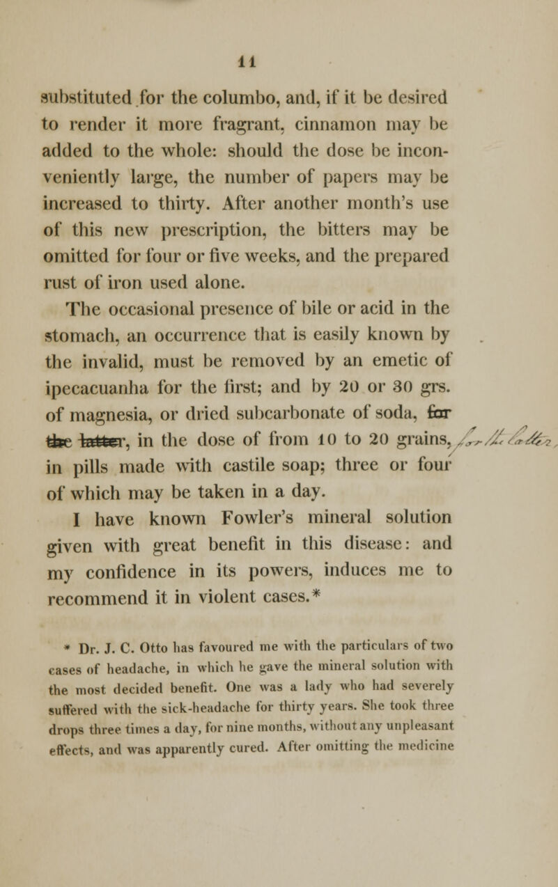 substituted for the columbo, and, it' it be desired to render it more fragrant, cinnamon may be added to the whole: should the dose be incon- veniently large, the number of papers may be increased to thirty. After another month's use of this new prescription, the bitters may be omitted for four or five weeks, and the prepared rust of iron used alone. The occasional presence of bile or acid in the stomach, an occurrence that is easily known by the invalid, must be removed by an emetic of ipecacuanha for the first; and by 20 or 30 grs. of magnesia, or dried suhcarbonate of soda, far feiaiter, in the dose of from 10 to 20 grains, „.,,.,Z'■..?.-#.• in pills made with castile soap; three or four of which may be taken in a day. I have known Fowler's mineral solution given with great benefit in this disease: and my confidence in its powers, induces me to recommend it in violent cases.* * Dr. J. C. Otto has favoured me with the particulars of two cases of headache, in which he j^ave the mineral solution with the most decided benefit. One was a lady who had severely suffered with the sick-headache for thirty years. She took three drops three times a day, for nine months, without any unpleasant effects, and was apparently cured. After omitting the medicine