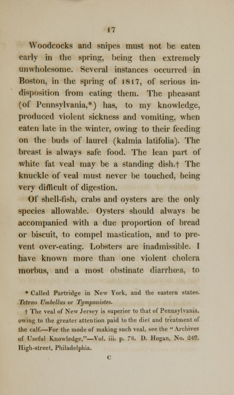 Woodcocks and snipes must not be eaten early in the spring, being then extremely unwholesome. Several instances occurred in Boston, in the spring of 1817, of serious in- disposition from eating them. The pheasant (of Pennsylvania,*) has, to my knowledge, produced violent sickness and vomiting, when eaten late in the winter, owing to their feeding on the buds of laurel (kalmia latifolia). The breast is always safe food. The lean part of white fat veal may be a standing dish.f The knuckle of veal must never be touched, being very difficult of digestion. Of shell-fish, crabs and oysters are the only species allowable. Oysters should always be accompanied with a due proportion of bread or biscuit, to compel mastication, and to pre- vent over-eating. Lobsters are inadmissible. I have known more than one violent cholera morbus, and a most obstinate diarrhoea, to * Called Partridge in New York, and the eastern states. Tetrao Umbellus or Tympauistes. t The veal of New Jersey is superior to that of Pennsylvania, owing to the greater attention paid to the diet and treatment of the calf.—For the mode of making such veal, see the Archives of Useful knowledge,''—Vol. iii. p. 78. D. Hogan, No. 249. High-street, Philadelphia. C