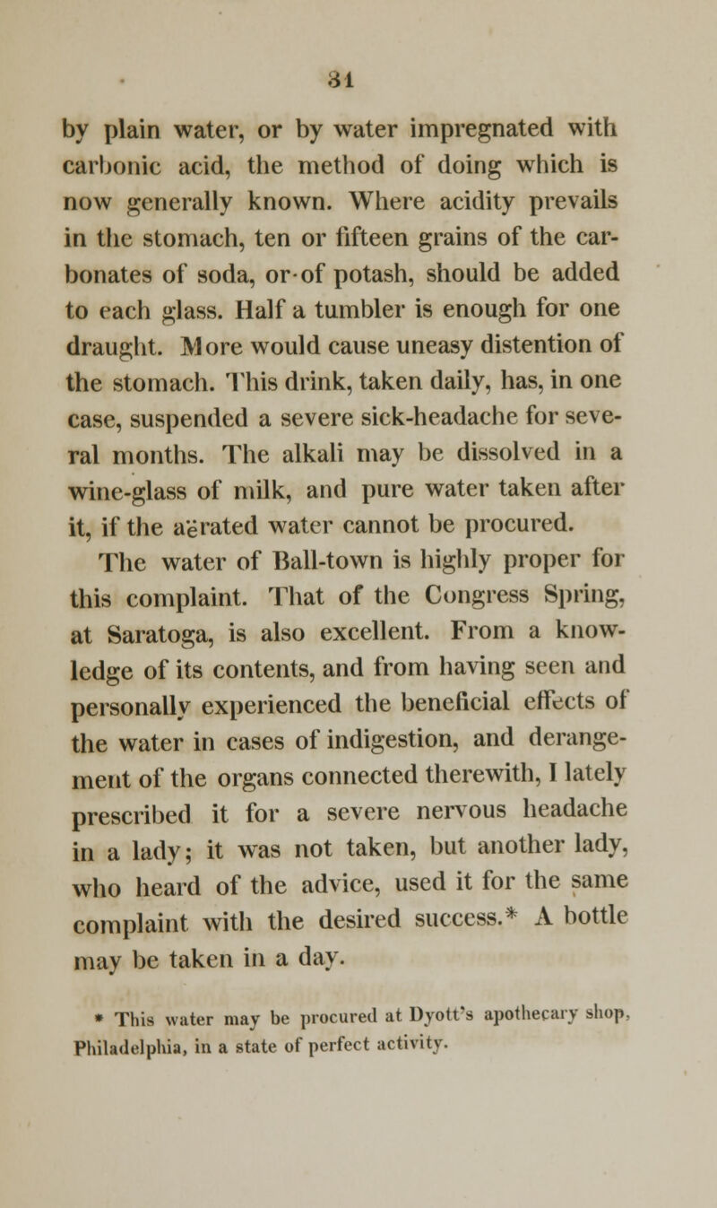 84 by plain water, or by water impregnated with carbonic acid, the method of doing which is now generally known. Where acidity prevails in the stomach, ten or fifteen grains of the car- bonates of soda, or-of potash, should be added to each glass. Half a tumbler is enough for one draught. More would cause uneasy distention of the stomach. This drink, taken daily, has, in one case, suspended a severe sick-headache for seve- ral months. The alkali may be dissolved in a wine-glass of milk, and pure water taken after it, if the aerated water cannot be procured. The water of Ball-town is highly proper for this complaint. That of the Congress Spring, at Saratoga, is also excellent. From a know- ledge of its contents, and from having seen and personally experienced the beneficial effects of the water in cases of indigestion, and derange- ment of the organs connected therewith, I lately prescribed it for a severe nervous headache in a lady; it was not taken, but another lady, who heard of the advice, used it for the same complaint with the desired success.* A bottle may be taken in a day. * This water may be procured at Dyott's apothecary shop. Philadelphia, in a state of perfect activity.