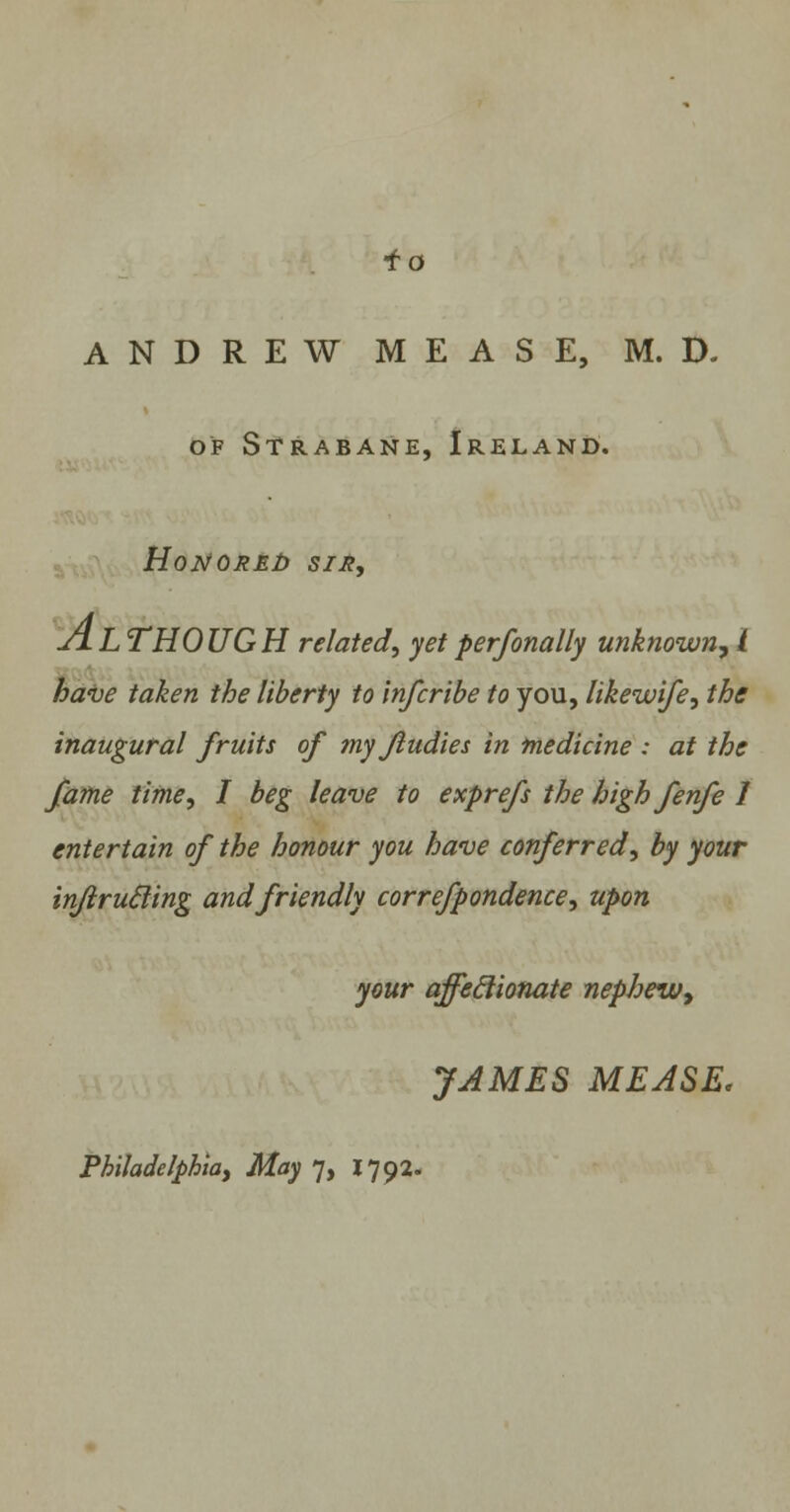 ANDREW MEASE, M. D. of Strabane, Ireland. Honored sir, JiL THOUGH related, yet perfonally unknown, I have taken the liberty to inferibe to you, likewife, the inaugural fruits of my ftudies in medicine : at the fame time, I beg leave to exprefs the high fenfe 1 entertain of the honour you have conferred, by your infirucling and friendly correfpondence, upon your affeclionate nephew, JAMES MEASE.