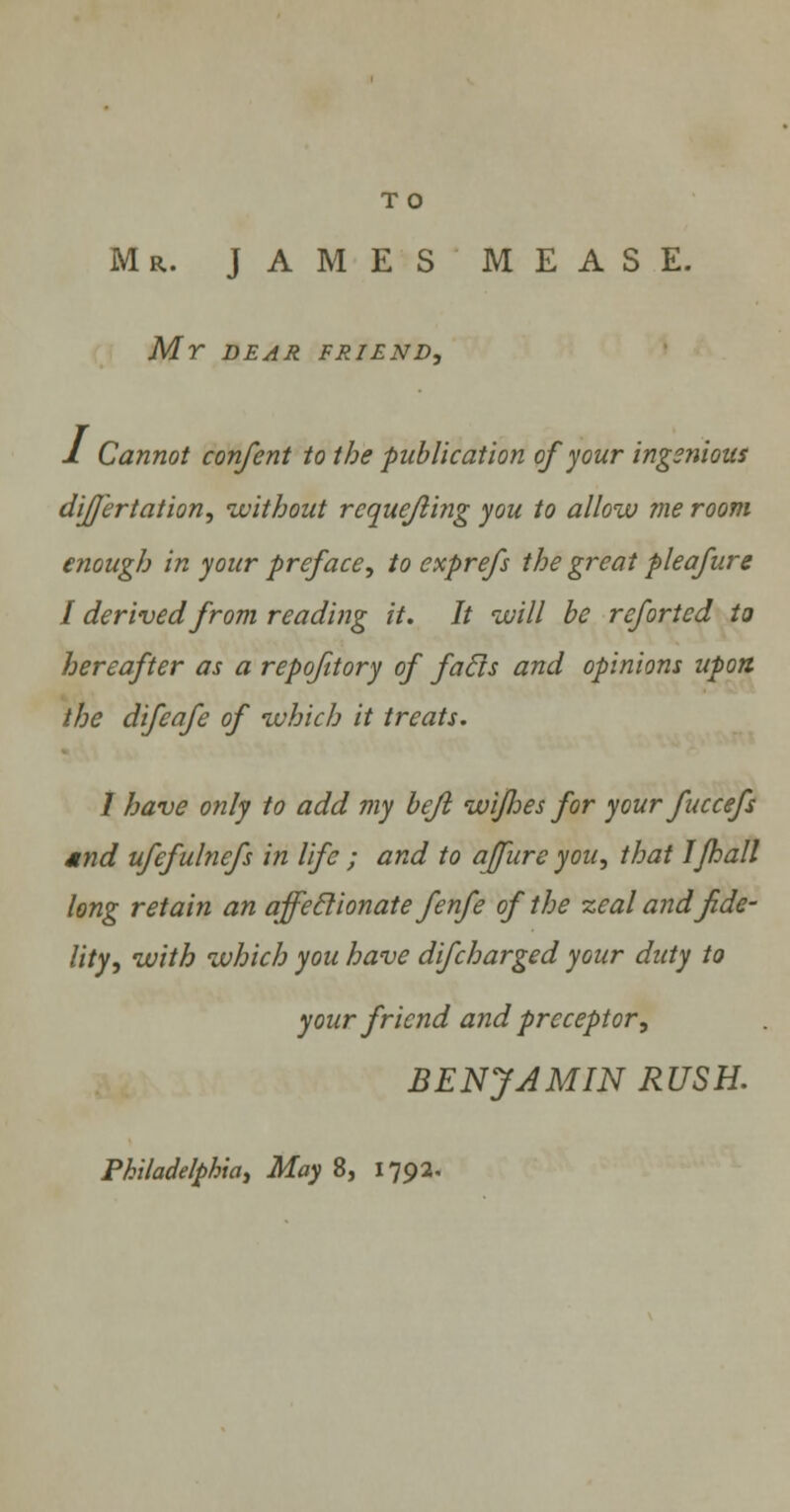 T O Mr. JAMES MEASE. Mr DEAR FRIEND, 1 Cannot confent to the publication of pur ingenious dijfertation, without requefling you to allow me room enough in your preface, to exprefs the great pleafure I derived from reading it. It will be rcfortcd to hereafter as a repofitory of faffs and opinions upon the difeafe of which it treats. I have only to add my befi wijlies for your fuccefs and ufefulnefs in life ; and to affure you, that I/hall long retain an affeffionate fenfe of the zeal and fide- lity, with which you have difcharged your duty to your friend and preceptor, BENJAMIN RUSH.