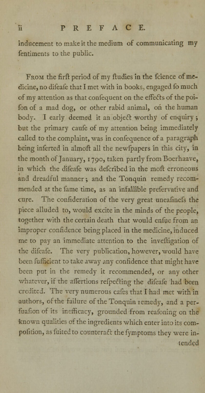 inducement to make it the medium of communicating my fentiments to the public. From the firft period of my ftudies in the fcience of me- dicine, no difeafe that I met with in books, engaged fo much of my attention as that confequent on the effects of the poi- fon of a mad dog, or other rabid animal, oh the human body. I early deemed it an object worthy of enquiry ; but the primary caufe of my attention being immediately called to the complaint, was in confequence of a paragraph being inferted in almoft all the newfpapers in this city, in the month of January, 1790, taken partly from Boerhaave, in which the difeafe was defcribed in the mod erroneous and dreadful manner; and the Tonquin remedy recom- mended at the fame time, as an infallible prefervative and cure. The consideration of the very great uneafinefs the piece alluded to, would excite in the minds of the people, together with the certain death that would enfue from an improper confidence being placed in the medicine, induced me to pay an immediate attention to the inveftigation of the difeafe. The very publication, however, would have been Sufficient to take away any confidence that might have been put in the remedy it recommended, or any other whatever, if the affertions reflecting the difeafe had been credited. The very numerous cafes that I had met with in authors, of-the failure of the Tonquin remedy, and a per- fuafion of its inerficacy, grounded from reafoning on the known qualities of the ingredients which enter into its com- pofition, asfuitedto counteract thefymptoms they were in- tended