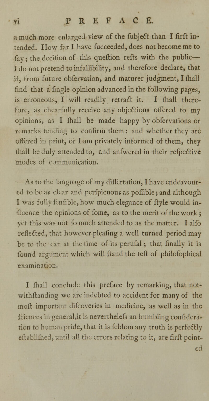 a much more enlarged view of the fubjecl: than I firft in- tended. How far I have fucceeded, does not become me to fay; the decifion of this queftion refts with the public— I do not pretend to infallibility, and therefore declare, that if, from future obfervation, and maturer judgment, I fhall find that a fingle opinion advanced in the following pages, is erroneous, I will readily retract it. I fhall there- fore, as chearfully receive any objections offered to my opinions, as I fhall be made happy by obfervations or remarks tending to confirm them : and whether they are offered in print, or I am privately informed of them, they fhall be duly attended to, and anfwered in their refpective modes of communication. As to the language of my difTertation, I have endeavour- ed to be as clear and perfpicuous as poffiblejand although I was fully fenfible, how much elegance of ftyle would in* fiuence the opinions of fome, as to the merit of the work; yet this was not fo much attended to as the matter. I alfo reflected, that however pleafing a well turned period may be to the ear at the time of its perufal •, that finally it is found argument which will ftand the teft of philofophical examination. I fhall conclude this preface by remarking, that not* withftanding we are indebted to accident for many of the moft important difcoveries in medicine, as well as in the fciences in general,it is neverthelefs an humbling confidera- tion to human pride, that it is feldom any truth is perfectly eft a bli flied, until all the errors relating to it, are firft point- ed