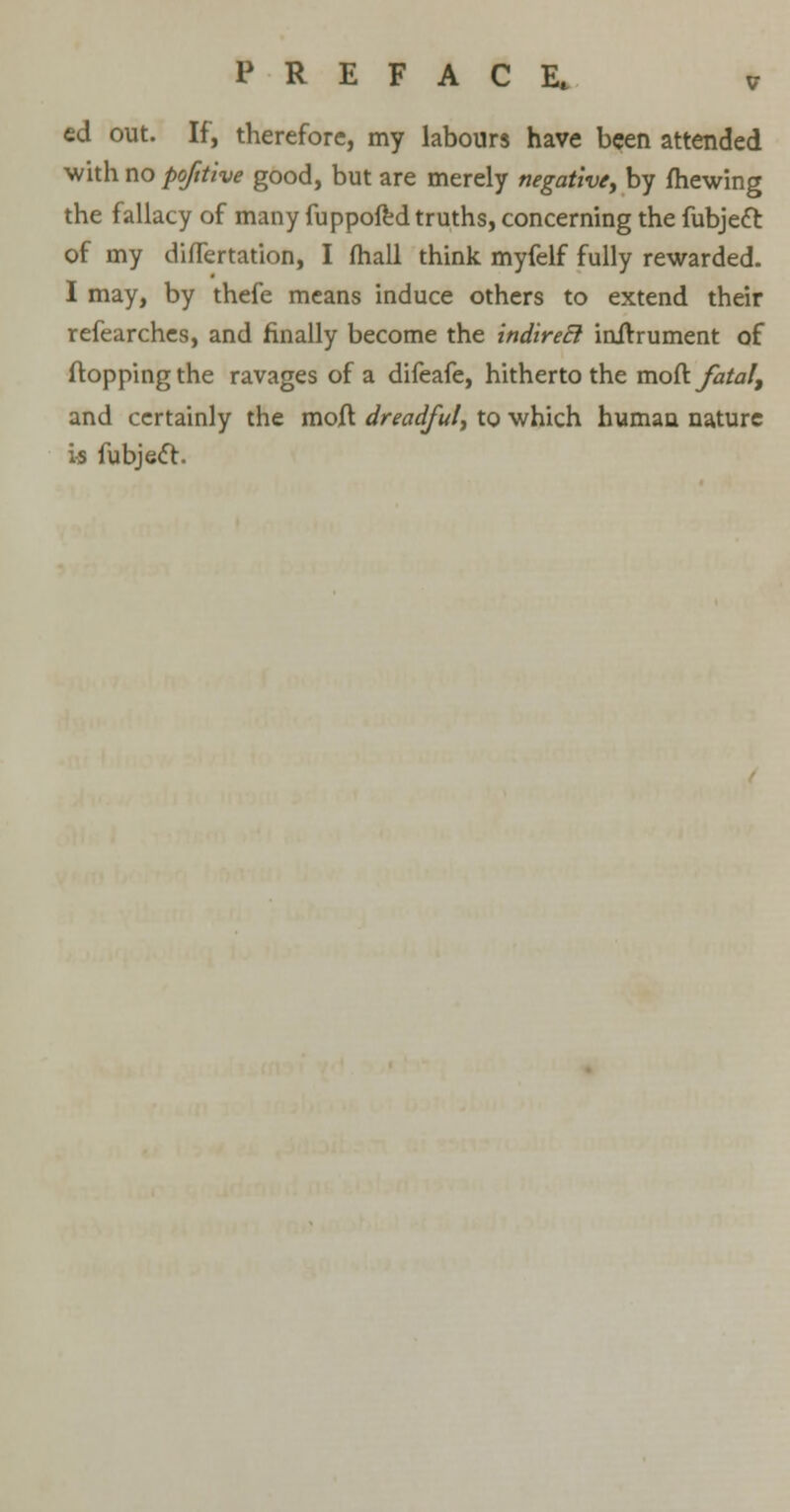 ed out. If, therefore, my labours have been attended with no pofttive good, but are merely negative, by mewing the fallacy of many fuppofed truths, concerning the fubjeft of my difTertation, I (hall think myfelf fully rewarded. I may, by thefe means induce others to extend their refearches, and finally become the indireEl inirrument of flopping the ravages of a difeafe, hitherto the moll: fatal, and certainly the moft dreadful, to which human nature is fubjecl.