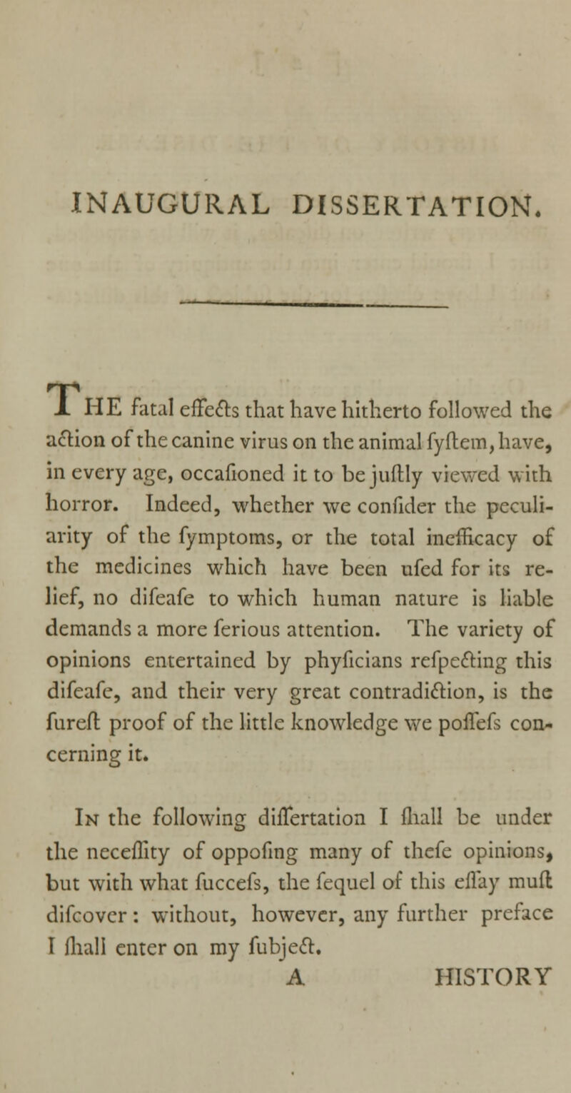 INAUGURAL DISSERTATION. X HE fatal effe£ts that have hitherto followed the action of the canine virus on the animal fyflem,have, in every age, occafioned it to be juftly viewed with horror. Indeed, whether we confider the peculi- arity of the fymptoms, or the total inefHcacy of the medicines which have been ufed for its re- lief, no difeafe to which human nature is liable demands a more ferious attention. The variety of opinions entertained by phyficians refpecling this difeafe, and their very great contradiction, is the furefl proof of the little knowledge we pofTefs con- cerning it. In the following duTertation I fliall be under the neceflity of oppofing many of thefe opinions, but with what fuccefs, the fequel of this cflay mud difcover: without, however, any further preface I fliall enter on my fubjeft. A HISTORY