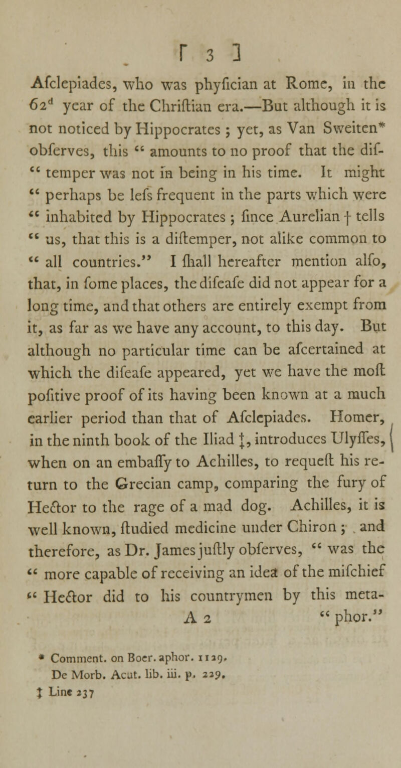 Afclepiadcs, who was phyfician at Rome, in the 62d year of the Chriflian era.—But although it is not noticed by Hippocrates; yet, as Van Sweitcn* obferves, this  amounts to no proof that the dif-  temper was not in being in his time. It might  perhaps be lefs frequent in the parts which were  inhabited by Hippocrates ; fince Aurelian f tells  us, that this is a diftemper, not alike common to  all countries. I mall hereafter mention alfo, that, in fome places, thedifeafe did not appear for a long time, and that others are entirely exempt from it, as far as we have any account, to this day. But although no particular time can be afcertained at which the difeafe appeared, yet we have the mofl pofitive proof of its having been known at a much earlier period than that of Afclcpiades. Homer, in the ninth book of the Iliad J, introduces Ulyffes, 1 when on an embaffy to Achilles, to requeft his re- turn to the Grecian camp, comparing the fury of He&or to the rage of a mad dog. Achilles, it is well known, fiudied medicine under Chiron ; . and therefore, as Dr. James juftly obferves, was the  more capable of receiving an idea of the mifchief  He&or did to his countrymen by this meta- A 2  phor. • Comment, on Bocr.aphor. 1129. De Morb. Acat. lib. iii. p. 229. X Line 237