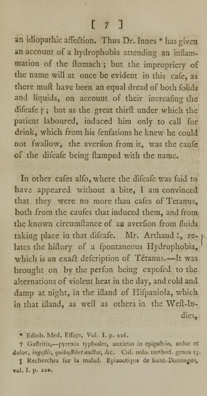 an idiopathic affecYion. Thus Dr. Innes * has given an account of a hydrophobia attending an inflam- mation of the ftomach ; but the impropriety of the name will at once be evident in this cafe, as there muft have been an equal dread of both folids and liquids, on account of their increafmg the difeafe f; but as the great thirft under which the patient laboured, induced him only to call for drink, which from his fenfations he knew he could not fwallow, the averfion from it, was the caufc of the difeafe being (lamped with the name. In other cafes alfo, where the difeafe was faid to have appeared without a bite, I am convinced that they were no more than cafes of Tetanus, both from the caufes that induced them, and from the known circumftance of an averfion from fluids taking place in that difeafe. Mr. Arthaud t, re- \ lates the hiftory of a fpontaneous Hydrophobia, which is an exacl: defcription of Tetanus.—It was brought on by the perfon being expofed to the alternations of violent heat in the day, and cold and damp at night, in the ifland of Hifpaniola, which in that ifland, as well as others in the Weft-In- dies, * Edinb. Med. EflTays, Vol. I. p. 226. -f- Gaftritis,—pyrexia typhodes, anxietas in epigaftrio, ardor ct dolor, ingcjlis, quibujlibetaufttis, See. Oil. nolo, method, genus 15. J Recherch.es fur la malad. Epizootique de Saint-Domin^ue, vol. I. p. «••