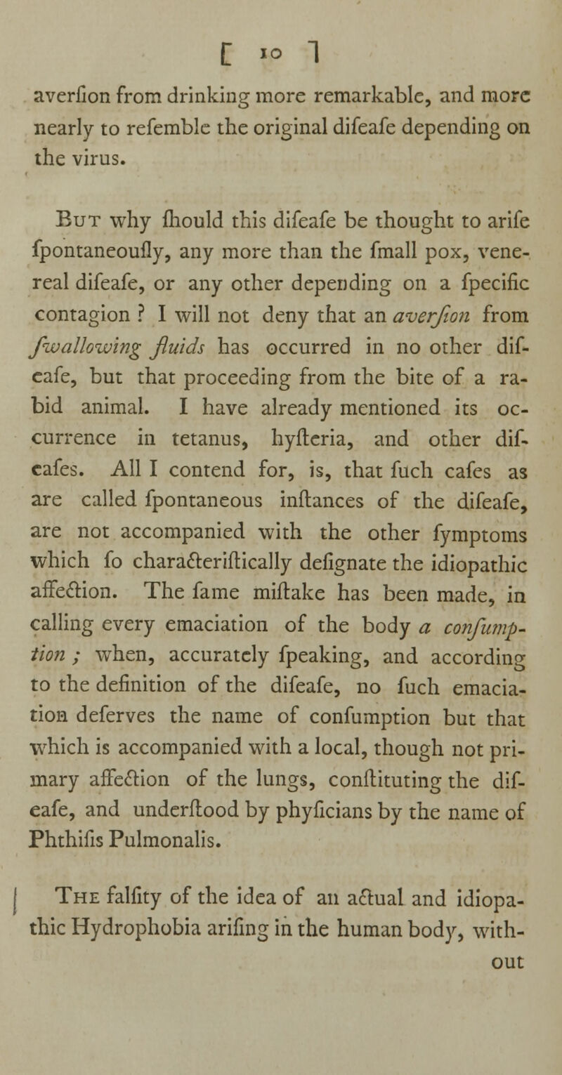 averfion from drinking more remarkable, and more nearly to refemble the original difeafe depending on the virus. But why mould this difeafe be thought to arife fpontaneoufly, any more than the fmall pox, vene- real difeafe, or any other depending on a fpecific contagion ? I will not deny that an averfion from /wallowing fluids has occurred in no other dif- eafe, but that proceeding from the bite of a ra- bid animal. I have already mentioned its oc- currence in tetanus, hyftcria, and other dif- cafes. All I contend for, is, that fuch cafes as are called fpontaneous inflances of the difeafe, are not accompanied with the other fymptoms which fo characteriftically defignate the idiopathic affection. The fame miftake has been made, in calling every emaciation of the body a confump- tion ; when, accurately fpeaking, and according to the definition of the difeafe, no fuch emacia- tion deferves the name of confumption but that which is accompanied with a local, though not pri- mary affection of the lungs, conftituting the dif- eafe, and underflood by phyficians by the name of Phthifis Pulmonalis. The falfity of the idea of an actual and idiopa- thic Hydrophobia arifing in the human body, with- out