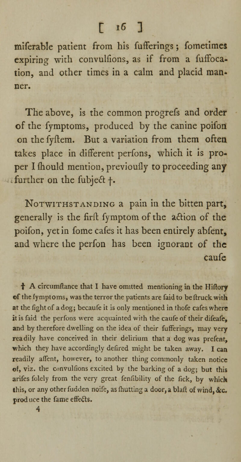 miferable patient from his fufferings; fometimes expiring with convulfions, as if from a fuffoca- tion, and other times in a calm and placid man- ner. The above, is the common progrefs and order of the fymptoms, produced by the canine poifon on the fyftem. But a variation from them often takes place in different perfons, which it is pro- per I mould mention, previoufly to proceeding any further on the fubject f. Notwithstanding a pain in the bitten part, generally is the firfl fymptom of the adion of the poifon, yet in fome cafes it has been entirely abfent, and where the perfon has been ignorant of the caufe f A circumftance that I have omitted mentioning in the Hiftory of the fymptoms, was the terror the patients are faid to beftruckwith at the fight of a dog; becaufe it is only mentioned in thofe cafes where it is faid the perfons were acquainted with the caufe of their difeafe, and by therefore dwelling on the idea of their fufferings, may very readily have conceived in their delirium that a dog was prefent, which they have accordingly defired might be taken away. I can readily affent, however, to another tiling commonly taken notice of, viz. the convulfions excited by the barking of a dog; but this arifes folely from the very great fenfibility of the fick, by which this, or any other fudden noife, as fhutting a door, a blaft of wind, &c prod uce the fame effects. 4