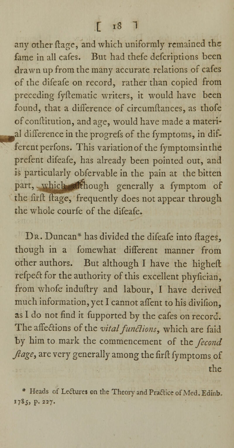 any other flage, and which uniformly remained the fame in all cafes. But had thefe defcriptions been drawn up from the many accurate relations of cafes of the difeafe on record, rather than copied from preceding fyflematic writers, it would have been found, that a difference of circumflances, as thofe of conftitution, and age, would have made a materi- _al difference in the progrefs of the fymptoms, in dif- ferent perfons. This variation of the fymptoms in the prefent difeafe, has already been pointed out, and is particularly obfervable in the pain at the bitten part, ^dncJjgliKhough generally a fymptom of the firfl flage, frequently does not appear through the whole courfe of the difeafe. Dr. Duncan* has divided the difeafe into flages, though in a fomewhat different manner from other authors. But although I have the higheft refpeft for the authority of this excellent phyfician, from whofe induflry and labour, I have derived much information, yet I cannot afTent to his divifion, as I do not find it fupported by the cafes on record. The affections of the vital fun ft ions, which are faid by him to mark the commencement of the fecond Jiage, are very generally among the firfl fymptoms of the * Heads of Leftures on the Theory and Praftice of Med. Edinb. 1785, p. 227.