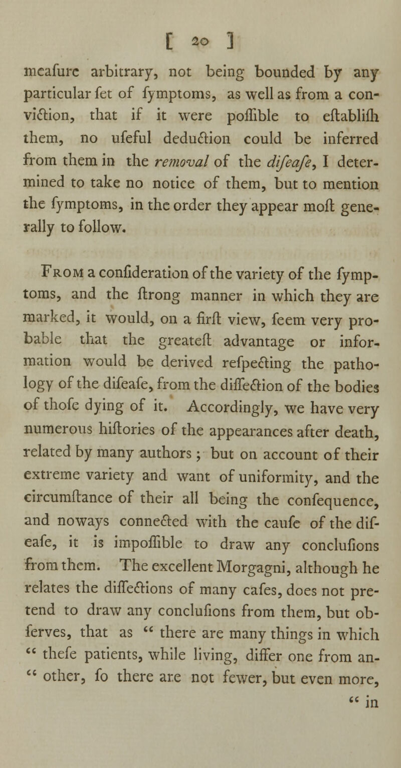 meafure arbitrary, not being bounded by any particular fet of fymptoms, as well as from a con- viction, that if it were poffible to eftablifli them, no ufeful deduction could be inferred from them in the removal of the difeafe, I deter- mined to take no notice of them, but to mention the fymptoms, in the order they appear molt gene- rally to follow. From a confideration of the variety of the fymp- toms, and the flrong manner in which they are marked, it would, on a firft view, feem very pro- bable that the greateft advantage or infor- mation would be derived refpedting the patho- logy of the difeafe, from the dhTe&ion of the bodies of thofe dying of it. Accordingly, we have very numerous hiftories of the appearances after death, related by many authors; but on account of their extreme variety and want of uniformity, and the circumftance of their all being the confequence, and noways connected with the caufe of the dif- eafe, it is impoffible to draw any conclufions from them. The excellent Morgagni, although he relates the directions of many cafes, does not pre- tend to draw any conclufions from them, but ob- serves, that as  there are many things in which  thefe patients, while living, differ one from an-  other, fo there are not fewer, but even more,  in