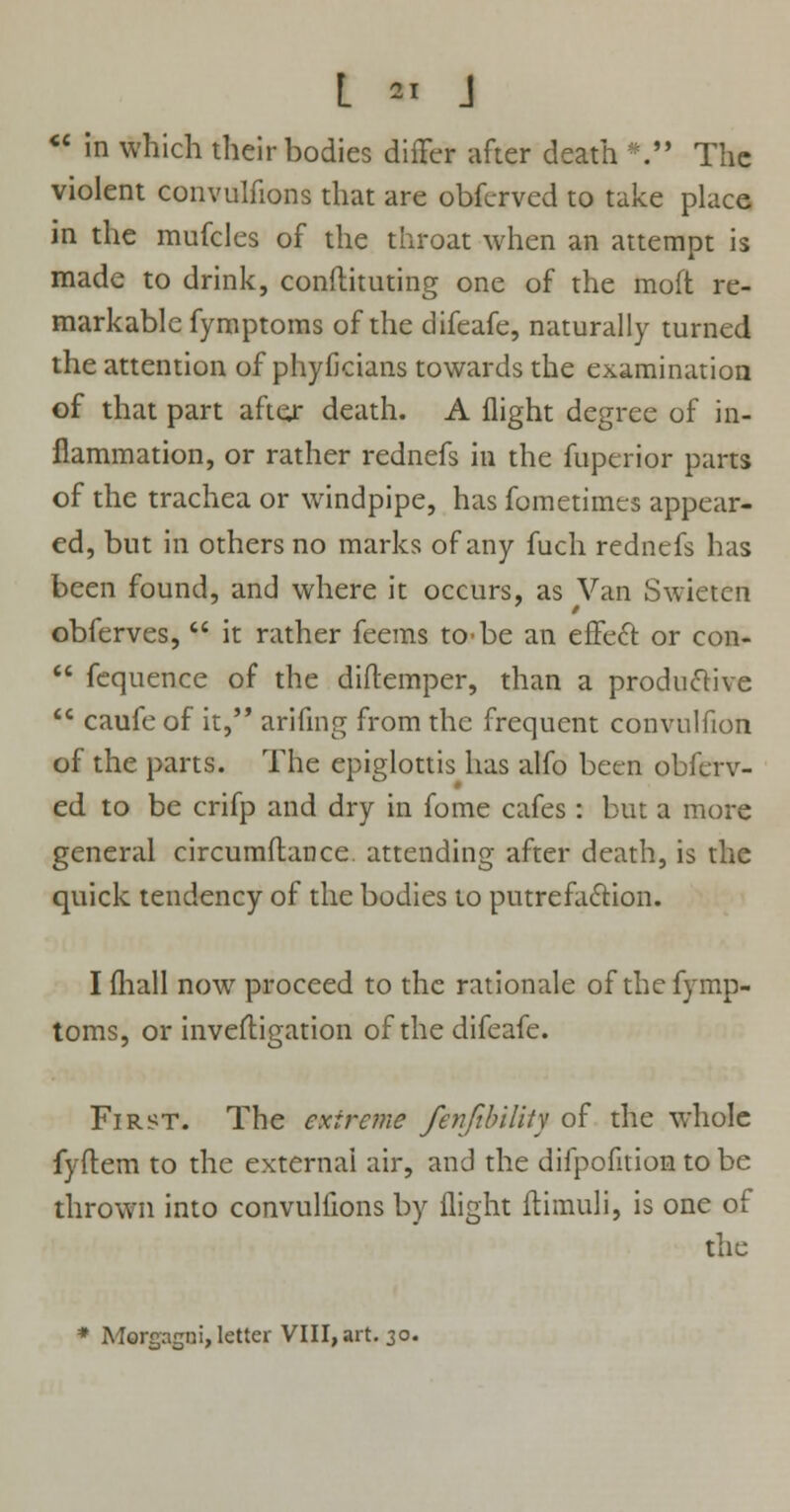  in which their bodies differ after death *. The violent convulfions that are obferved to take place in the mufcles of the throat when an attempt is made to drink, conftituting one of the moft re- markable fymptoms of the difeafe, naturally turned the attention of phyficians towards the examination of that part after death. A flight degree of in- flammation, or rather rednefs in the fuperior parts of the trachea or windpipe, has fometimes appear- ed, but in others no marks of any fuch rednefs has been found, and where it occurs, as Van Swieten obferves,  it rather feems to-be an effect or con-  fequence of the diftemper, than a productive  caufeof it, arifing from the frequent convulfion of the parts. The epiglottis has alfo been obferv- ed to be crifp and dry in fome cafes: but a more general circumftance attending after death, is the quick tendency of the bodies to putrefaction. I (hall now proceed to the rationale of the fymp- toms, or investigation of the difeafe. First. The extreme fenfibility of the whole fyflem to the external air, and the difpofition to be thrown into convulfions by flight ftimuli, is one of the * Mereagui,letter VIII, art. 30.