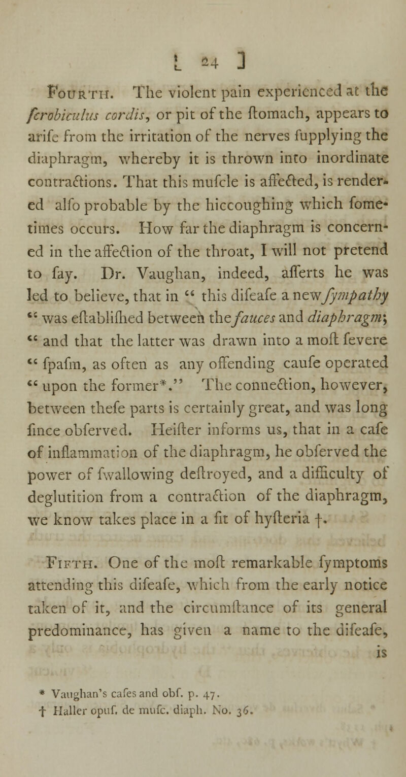 Fourth. The violent pain experienced at the fcrobiculus cordis, or pit of the flomach, appears to arife from the irritation of the nerves fupplying the diaphragm, whereby it is thrown into inordinate contractions. That this mufcle is affected, is render- ed alfo probable by the hiccoughing which fome- times occurs. How far the diaphragm is concern- ed in the affection of the throat, I will not pretend to fay. Dr. Vaughan, indeed, afferts he was led to believe, that in  this difeafe zncwfyinpathy  was eflablifhed between thefauces and diaphragm^  and that the latter was drawn into a mofl fevere  fpafm, as often as any offending caufe operated  upon the former*. The connection, however, between thefe parts is certainly great, and was long fince obferved. Heifler informs us, that in a cafe of inflammation of the diaphragm, he obferved the power of fwallowing deflroyed, and a difficulty of deglutition from a contraction of the diaphragm, we know takes place in a fit of hyfleria f. Fifth. One of the mofl remarkable fymptoms attending this difeafe, which from the early notice taken of it, and the circumflance of its general predominance, has given a name to the difeafe, is * Vaughan's cafes and obf. p. 47. f Haller opuf. de mufc. diaph. No. 36.