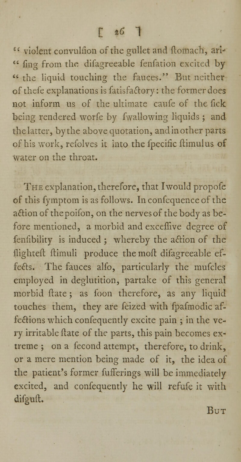 [ *6 1 u violent convulfion of the gullet and ftomach, ari  fing from the difagreeable fenfation excited by  the liquid touching the fauces. But neither of thefe explanations is fatisfactory: the former does not inform us of the ultimate caufe of the fick being rendered worfe by fwallowing liquids; and the latter, by the above quotation, and in other parts of his work, refolves it into the fpecific flimulus of water on the throat. The explanation, therefore, that Iwould propofc of this fymptom is as follows. In confequence of the action of the poifon, on the nerves of the body as be- fore mentioned, a morbid and exceffive degree of fenfibility is induced ; whereby the aftion of the flighteft ftimuli produce the moil difagreeable ef- fects. The fauces alfo, particularly the mufcles employed in deglutition, partake of this general morbid ftate; as foon therefore, as any liquid touches them, they are feized with fpafmodic af- fections which confequently excite pain ; in the ve- ry irritable (late of the parts, this pain becomes ex- treme ; on a fecond attempt, therefore, to drink, or a mere mention being made of it, the idea of the patient's former fufferings will be immediately excited, and confequently he will refufe it with difguft. But