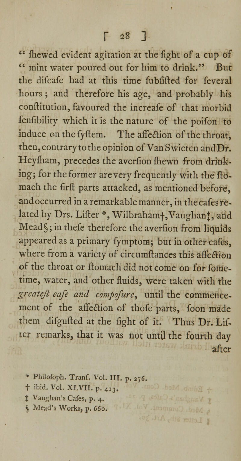  mewed evident agitation at the fight of a cup of  mint water poured out for him to drink. But the difeafe had at this time fubfifted for feveral hours ; and therefore his age, and probably his conftitution, favoured the increafe of that morbid fenfibility which it is the nature of the poifon to induce on the fyftem. The affection of the throat, then,contrary to the opinion of VanSwieten andDr. Heyfliam, precedes the averfion fhewn from drink- ing; for the former are very frequently with the fto- mach the firft parts attacked, as mentioned before, and occurred in a remarkable manner, in the cafes re- lated by Drs. Lifter #, Wilbrahamf ,Vaughan+, and Mead §; in thefe therefore the averfion from liquids appeared as a primary fymptom; but in other cafes, where from a variety of circumftances this affection of the throat or flomach did not come on for foffie- time, water, and other fluids, were taken with the greateji eafe and compofure, until the commence- ment of the affection of thofe parts, foon made them difgufted at the fight of it. Thus Dr. Lif- ter remarks, that it was not until the fourth day after * Philofoph. Tranf. Vol. HI- p. 276. f ibid. Vol. XLVII. p. 413. % Vaughan's Cafes, p. 4. $ Mead's Works, p. 660.