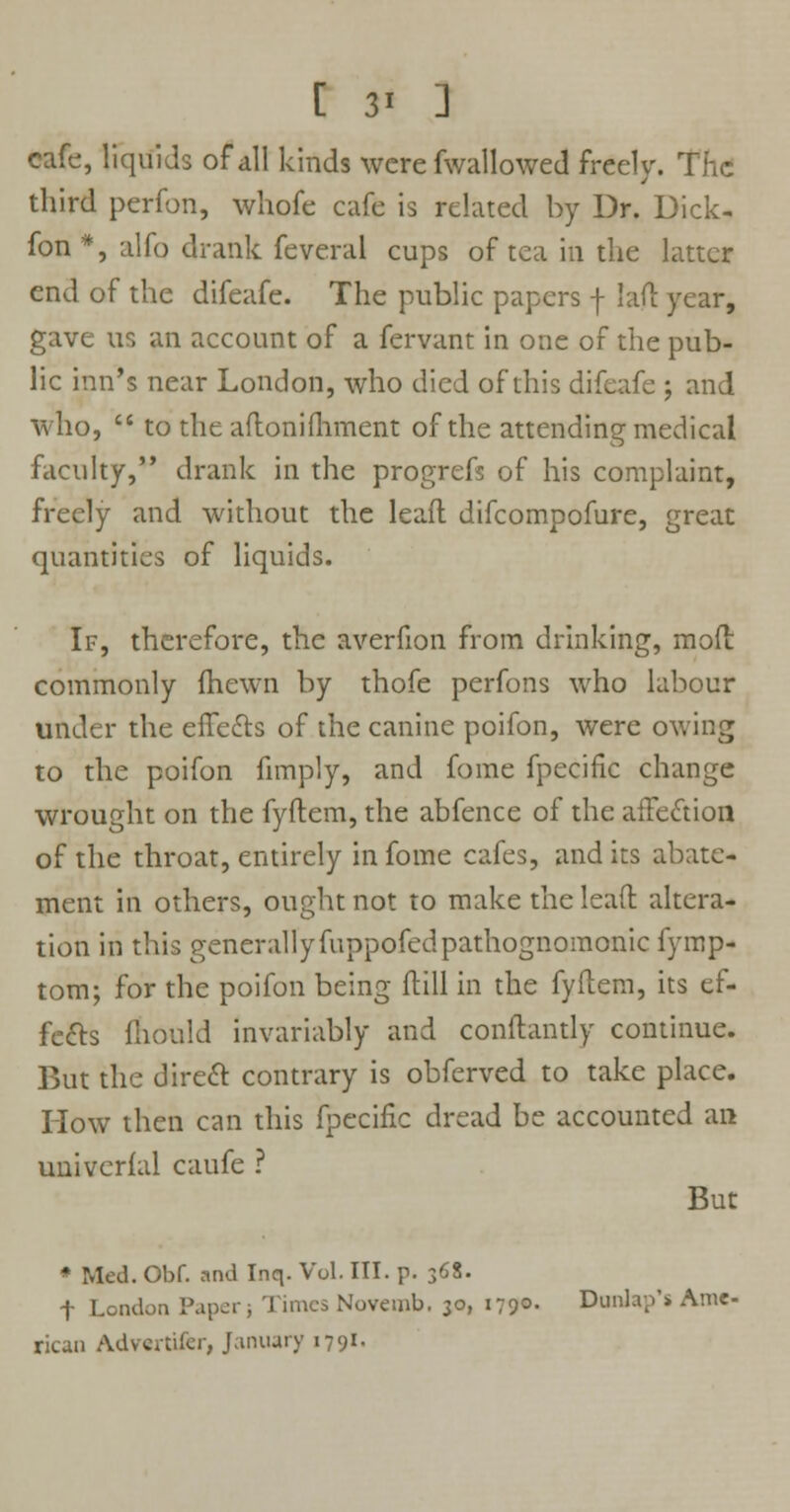 [ 3* ] cafe, liquids of all kinds were fwallowed freely. The third perfon, whofe cafe is related by Dr. Dick- fon *, alfo drank feveral cups of tea in the latter end of the difeafe. The public papers -f- lad year, gave us an account of a fervant in one of the pub- lic inn's near London, who died of this difeafe ; and who,  to the adoniflrment of the attending medical faculty, drank in the progrefs of his complaint, freely and without the lead difcompofure, great quantities of liquids. If, therefore, the averfion from drinking, mod commonly fhewn by thofe perfons who labour under the effects of the canine poifon, were owing to the poifon fimply, and fome fpecific change wrought on the fydem, the abfence of the affection of the throat, entirely in fome cafes, and its abate- ment in others, ought not to make the lead altera- tion in this generally fuppofedpathognomonic fymp- tom; for the poifon being dill in the fydem, its ef- fects fiiould invariably and condantly continue. But the direct contrary is obferved to take place. How then can this fpecific dread be accounted an univcrfal caufe ? But * Med. Obf. and Inq. Vol. III. p. 368. f London Paper; Times Novemb. 30, 179°- Dunhp's Ame- rican Advcrtifcr, January 1791.