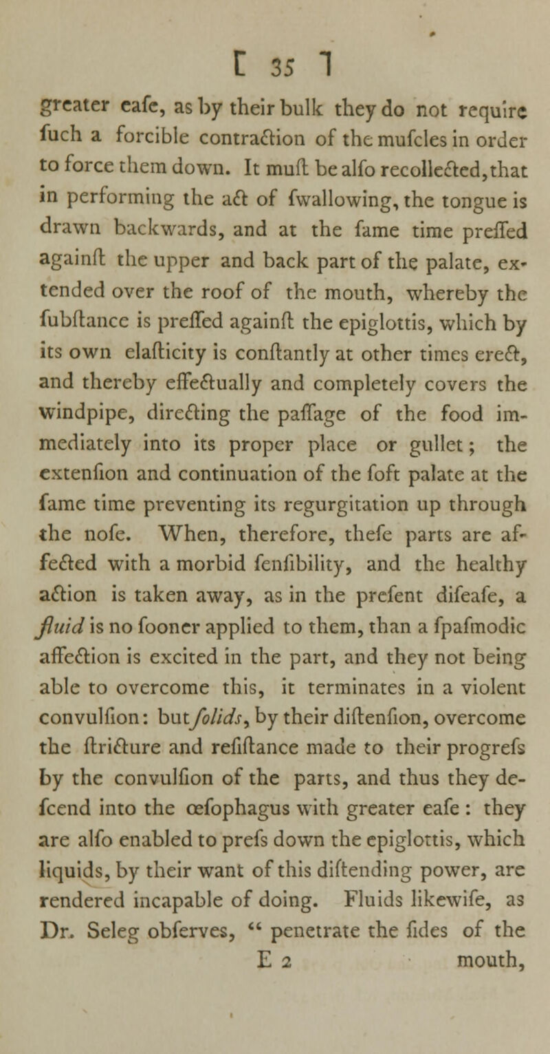 greater eafe, as by their bulk they do not require fuch a forcible contraction of the mufcles in order to force them down. It mud be alfo recollected,that in performing the aft of fwallowing, the tongue is drawn backwards, and at the fame time preifed againft the upper and back part of the palate, ex- tended over the roof of the mouth, whereby the fubflancc is preifed againft the epiglottis, which by its own elafticity is conftantly at other times erect, and thereby effectually and completely covers the windpipe, directing the paffage of the food im- mediately into its proper place or gullet; the extenfion and continuation of the foft palate at the fame time preventing its regurgitation up through the nofe. When, therefore, thefe parts are af- fected with a morbid fenfibility, and the healthy action is taken away, as in the prefent difeafe, a fluid is no fooner applied to them, than a fpafmodic affection is excited in the part, and they not being able to overcome this, it terminates in a violent convulfion: butfolids^ by their diftenfion, overcome the flricture and refiftance made to their progrefs by the convulfion of the parts, and thus they de- fcend into the cefophagus with greater eafe : they are alfo enabled to prefs down the epiglottis, which liquids, by their want of this diftending power, are rendered incapable of doing. Fluids likewife, as Dr. Seleg obferves,  penetrate the fides of the E 2 mouth,
