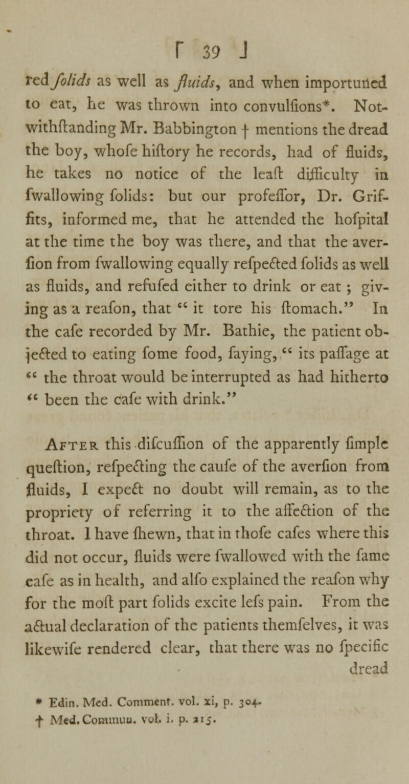 ted folids as well as fluids, and when importuned to eat, he was thrown into convulfions*. Not- withstanding Mr. Babbington f mentions the dread the boy, whofe hiflory he records, had of fluids, he takes no notice of the lead difficulty in fwallowing folids: but our profefTor, Dr. Grif- fits, informed me, that he attended the hofpital at the time the boy was there, and that the aver- lion from fwallowing equally refpected folids as well as fluids, and refufed either to drink or eat ; giv- ing as a reafon, that cc it tore his flomach. In the cafe recorded by Mr. Bathie, the patient ob- jected to eating fome food, faying,  its pafTage at  the throat would be interrupted as had hitherto  been the cafe with drink. After this difcuflion of the apparently fimple queftion, refpe&ing the caufe of the averfion from fluids, I expecT: no doubt will remain, as to the propriety of referring it to the affc&ion of the throat. 1 have fhewn, that in thofe cafes where this did not occur, fluids were fwallowed with the fame eafe as in health, and alfo explained the reafon why for the molt part folids excite lefs pain. From the actual declaration of the patients themfelves, it was likewife rendered clear, that there was no fpecific dread * Edin. Med. Comment, vol. xi, p. 30+. *f Med.Commuu. vol. i. p. aij.