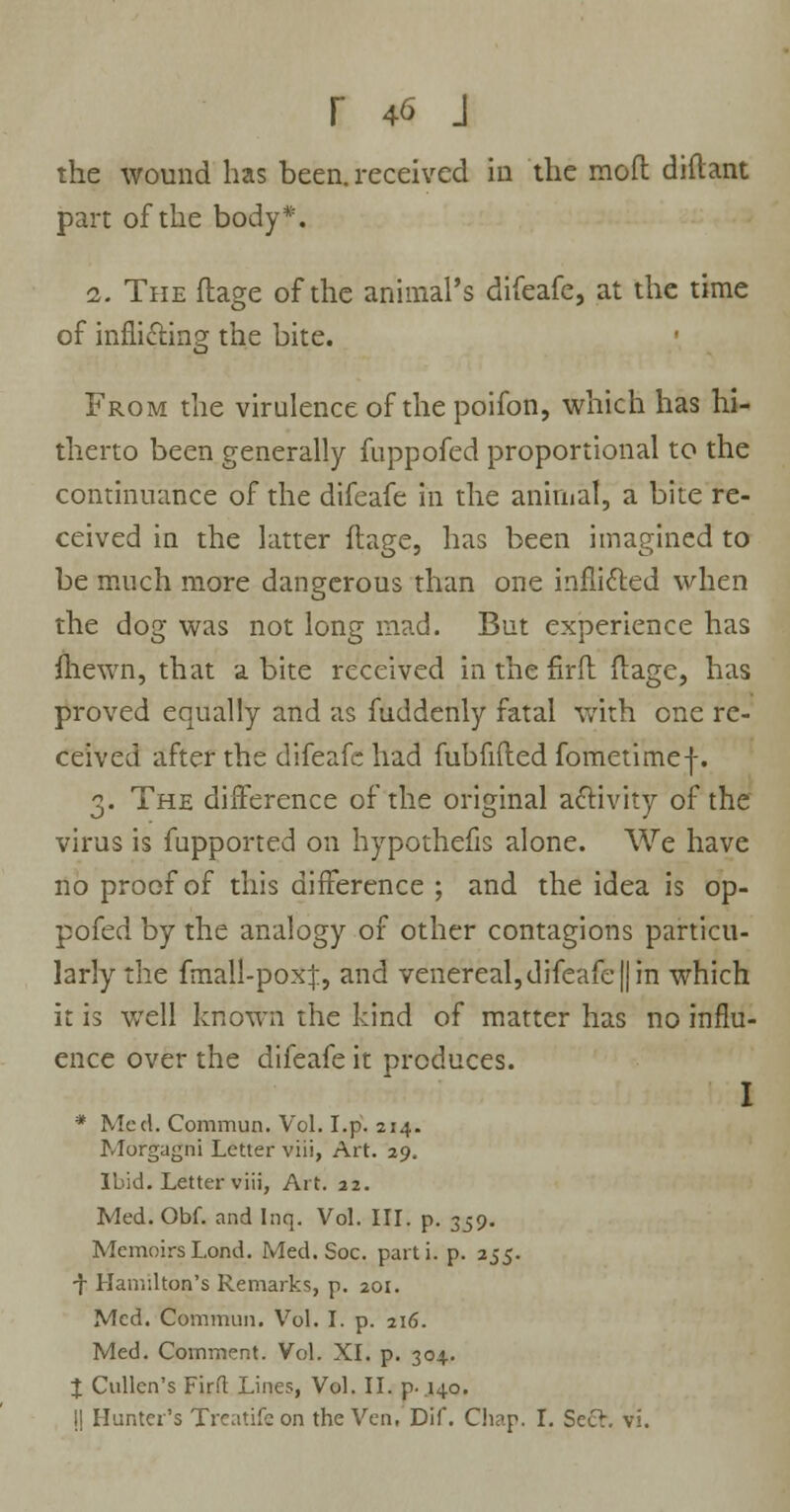 the wound has been, received in the moft diftant part of the body*. 1. The ftage of the animal's difeafe, at the time of inflicting the bite. From the virulence of the poifon, which has hi- therto been generally fuppofed proportional to the continuance of the difeafe in the animal, a bite re- ceived in the latter ftage, has been imagined to be much more dangerous than one inflicted when the dog was not long mad. But experience has {hewn, that a bite received in the fir ft ftage, has proved equally and as fuddenly fatal with one re- ceived after the difeafe had fubfifted fometimef. 3. The difference of the original activity of the virus is fupported on hypothefis alone. We have no proof of this difference ; and the idea is op- pofed by the analogy of other contagions particu- larly the fmall-poxj, and venereal, difeafe || in which it is well known the kind of matter has no influ- ence over the difeafe it produces. I * Med. Commun. Vol. I.p. 214. Morgagni Letter viii, Art. 29. Ibid. Letter viii, Art. 22. Med. Obf. and Inq. Vol. III. p. 359. Memoirs Lond. Med. Soc. parti, p. 255. •f Hamilton's Remarks, p. 201. Med. Commun. Vol. I. p. 216. Med. Comment. Vol. XI. p. 304. % Cullen's Firft Lines, Vol. II. p. 140. I| Hunter's freatifeon the Ven, Dif. Chap. I. Scch vi.
