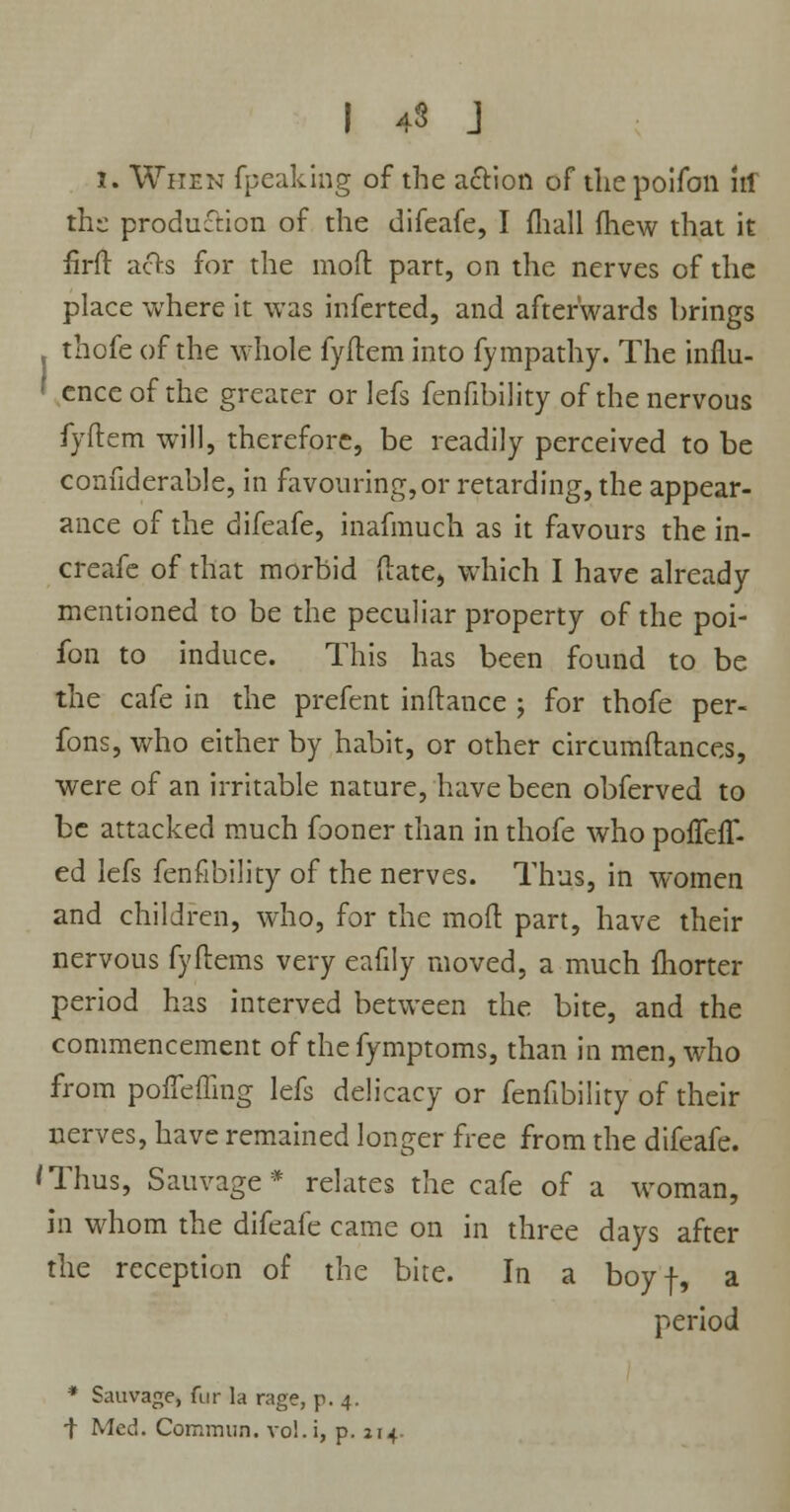 I 43 J i. When fpeaking of the action of the poifon irf the production of the difeafe, I mail fhew that it firft afts for the mod part, on the nerves of the place where it was inferted, and afterwards brings . thofe of the whole fyftem into fympathy. The influ- « enceof the greater or lefs fenfibility of the nervous fyftem will, therefore, be readily perceived to be confiderable, in favouring, or retarding, the appear- ance of the difeafe, inafmuch as it favours the in- creafe of that morbid {late* which I have already mentioned to be the peculiar property of the poi- fon to induce. This has been found to be the cafe in the prefent inftance j for thofe per- fons, who either by habit, or other circumftances, were of an irritable nature, have been obferved to be attacked much fooner than in thofe who poffeir. ed lefs fenfibility of the nerves. Thus, in women and children, who, for the mod part, have their nervous fyftems very eafily moved, a much fhorter period has interved between the bite, and the commencement of thefymptoms, than in men, who from pofleffing lefs delicacy or fenfibility of their nerves, have remained longer free from the difeafe. 'Thus, Sauvage* relates the cafe of a woman, in whom the difeafe came on in three days after the reception of the bite. In a boyf, a period * Sauvage, fur la rage, p. 4. t Med. Commim. vol.i, p. 214
