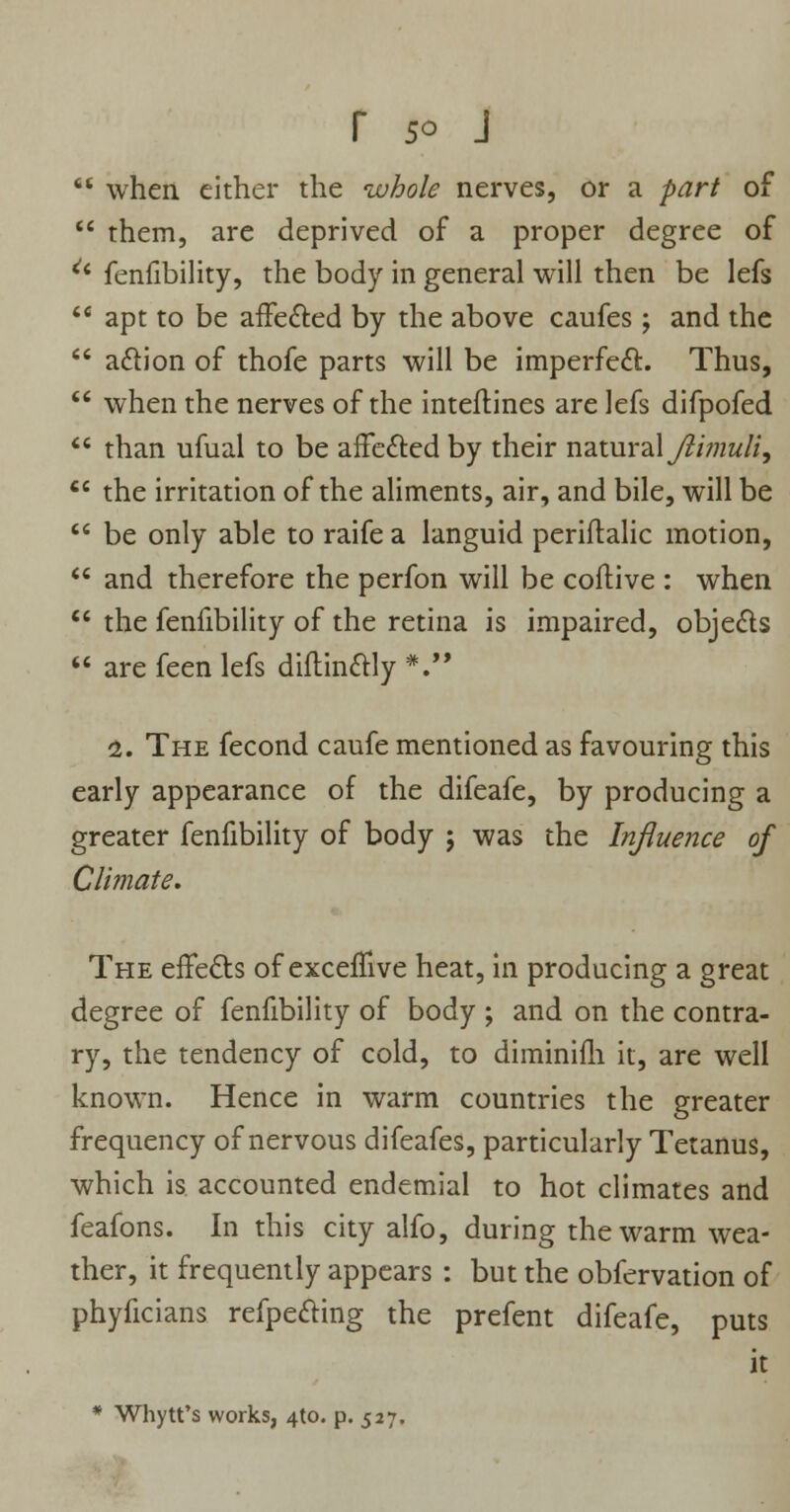  when, either the whole nerves, or a part of  them, are deprived of a proper degree of u fenfibility, the body in general will then be lefs  apt to be affected by the above caufes ; and the  a&ion of thofe parts will be imperfect. Thus,  when the nerves of the inteftines are lefs difpofed  than ufual to be affected by their natural Jiimuli,  the irritation of the aliments, air, and bile, will be  be only able to raife a languid periflalic motion,  and therefore the perfon will be coftive : when  the fenfibility of the retina is impaired, objects  are feen lefs diftinctly *. 1. The fecond caufe mentioned as favouring this early appearance of the difeafe, by producing a greater fenfibility of body j was the Influence of Climate. The effects of exceffive heat, in producing a great degree of fenfibility of body ; and on the contra- ry, the tendency of cold, to diminifh it, are well known. Hence in warm countries the greater frequency of nervous difeafes, particularly Tetanus, which is accounted endemial to hot climates and feafons. In this city alfo, during the warm wea- ther, it frequently appears : but the obfervation of phyficians refpe&ing the prefent difeafe, puts it * Whytt's works, 4to. p. 527.