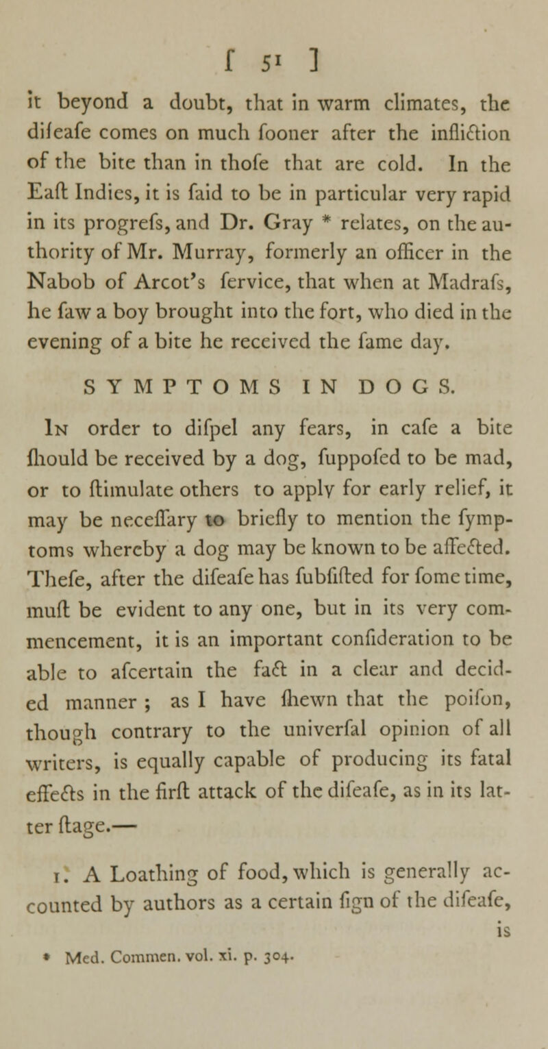 it beyond a doubt, that in warm climates, the difeafe comes on much fooner after the infliction of the bite than in thofe that are cold. In the Eaft Indies, it is faid to be in particular very rapid in its progrefs, and Dr. Gray * relates, on the au- thority of Mr. Murray, formerly an officer in the Nabob of Arcot's fervice, that when at Madrafs, he faw a boy brought into the fort, who died in the evening of a bite he received the fame day. SYMPTOMS IN DOGS. In order to difpel any fears, in cafe a bite fhould be received by a dog, fuppofed to be mad, or to flimulate others to apply for early relief, it may be neceflary to briefly to mention the fymp- toms whereby a dog may be known to be affected. Thefe, after the difeafe has fubfifted for fome time, mud be evident to any one, but in its very com- mencement, it is an important confideration to be able to afcertain the fact in a clear and decid- ed manner ; as I have Ihewn that the poifon, though contrary to the univerfal opinion of all writers, is equally capable of producing its fatal effects in the firft attack of the difeafe, as in its lat- ter ftage.— 1. A Loathing of food, which is generally ac- counted by authors as a certain fign of the difeafe, is • Med. Commen. vol. xi. p. 304.