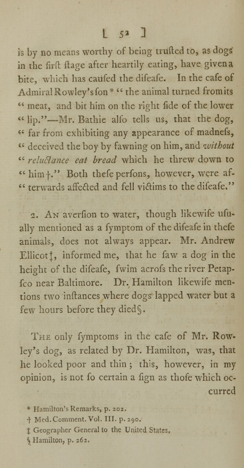 L 5* 1 is by no means worthy of being trufted to, as dogs in the firft ftage after heartily eating, have given a bite, which has caiifed the difeafe. In the cafe of Admiral Rowley's fon*  the animal turned from its  meat, and bit him on the right fide of the lower « lip.'*—Mr. Bathie alfo tells us, that the dog,  far from exhibiting any appearance of madnefs, *' deceived the boy by fawning on him, and without  reluctance eat bread which he threw down to himf. Both thefe perfons, however, were af-  terwards affected and fell victims to the difeafe. 2. An averfion to water, though likewife ufu- ally mentioned as a fymptom of the difeafe in thefe animals, does not always appear. Mr. Andrew Ellicot J, informed me, that he faw a dog in the height of the difeafe, fwim acrofs the river Petap- fco near Baltimore. Dr. Hamilton likewife men- tions two inftances where dogs lapped water but a few hours before they died§. The only fymptoms in the cafe of Mr. Row- ley's dog, as related by Dr. Hamilton, was, that he looked poor and thin ; this, however, in my opinion, is not fo certain a fign as thofe which oc- curred * Hamilton's Remarks, p. 202. -j- Med.Comment. Vol. III. p. 290. X Geographer General to the United States, % Hamilton, p. 262.