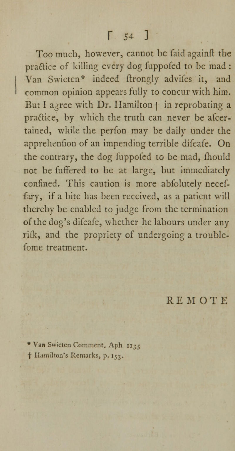 r 54- ] Too much, however, cannot be faid againfl: the practice of killing every dog fuppofed to be mad: Van Swieten* indeed ftrongly advifes it, and common opinion appears fully to concur with him. But I a^ree with Dr. Hamilton f in reprobating a practice, by which the truth can never be afcer- tained, while the perfon may be daily under the apprehenfion of an impending terrible difeafe. On the contrary, the dog fuppofed to be mad, fhould not be fuffered to be at large, but immediately confined. This caution is more abfolutely necef- fary, if a bite has been received, as a patient will thereby be enabled to judge from the termination of the dog's difeafe, whether he labours under any rifle, and the propriety of undergoing a trouble- fome treatment. REMOTE * Van Swieten Comment. Aph 1135 ■f Hamilton's Remarks, p. 153.