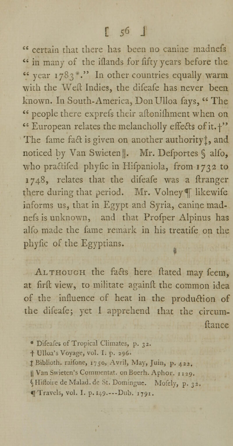 C 5« J  certain that there has been no canine madnefs  in many of the iflands for fifty years before the  year 1783*. In other countries equally warm with the Well Indies, the difeafe has never been known. In South-America, DonUlloa fays,  The  people there exprefs their aftonilhment when on  European relates the melancholly effects of it.f The fame fact is given on another authority|, and noticed by Van Swieten||. Mr. Defportes § alfo, who practifed phyfic in Hifpaniola, from 1732 to 1748, relates that the difeafe was a flranger there during that period. Mr. Volney^f likewife informs us, that in Egypt and Syria, canine mad- nefs is unknown, and that Profper Alpinus has alfo made the fame remark in his treatife on the phyfic of the Egyptians. Although the facts here ftated may feem, at firfl view, to militate againfl the common idea of the influence of heat in the production of the difeafe; yet I apprehend that the circum- ftance * Difeafes of Tropical Climates, p. 32. •f Ulloa's Voyage, vol. I. p. 296- J Biblioth. raifone, 1750, Avril, May, Join, p. 422. || Van Swieten's Commentat. onBoerh. Aphor. 1129. ^Hiftoire deMalad.de St. Domingue. Mofely, p. 32.