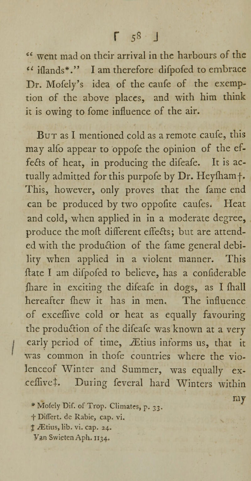  went mad on their arrival in the harbours of the u iflands*. I am therefore difpofed to embrace Dr. Mofely's idea of the caufe of the exemp- tion of the above places, and with him think it is owing to fome influence of the air. But as I mentioned cold as a remote caufe, this may alfo appear to oppofe the opinion of the ef- fects of heat, in producing the difeafe. It is ac- tually admitted for this purpofe by Dr. Heyfhamf. This, however, only proves that the fame end can be produced by two oppofite caufes. Heat and cold, when applied in in a moderate degree, produce the mofl different effects; but are attend- ed with the production of the fame general debi- lity when applied in a violent manner. This ftate I am difpofed to believe, has a confiderable jfhare in exciting the difeafe in dogs, as I fhall hereafter fhew it has in men. The influence of exceflive cold or heat as equally favouring the production of the difeafe was known at a very early period of time, JEtius informs us, that it was common in thofe countries where the vio- lenceof Winter and Summer, was equally ex- ceffivct. During feveral hard Winters within ray * Mofeiy Dif. of Trop. Climates, p. 33. •f DifTert. de Rabie, cap. vi. J ^Etius, lib. vi. cap. 24. y.an Swieten Aph. 1134.