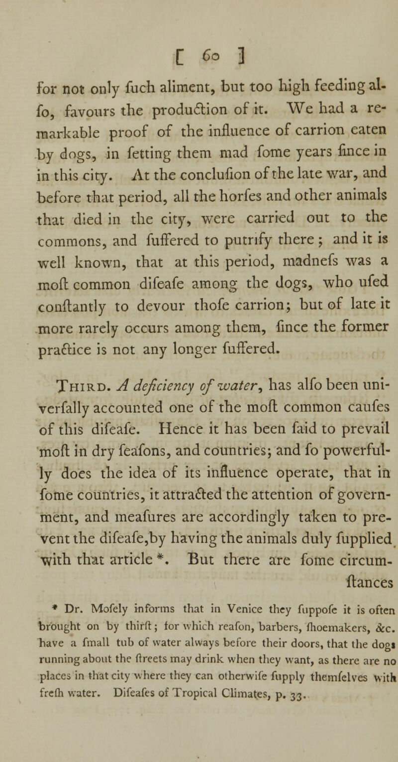 for not only fuch aliment, but too high feeding al- fo, favours the production of it. We had a re- markable proof of the influence of carrion eaten by dogs, in fetting them mad fome years fince in in this city. At the conclufion of the late war, and before that period, all thehorfes and other animals that died in the city, were carried out to the commons, and fuffered to putrify there ; and it is well known, that at this period, madnefs was a mod common difeafe among the dogs, who ufed conflantly to devour thofe carrion; but of late it more rarely occurs among them, fince the former practice is not any longer fuffered. Third. A deficiency of'water•, has alfo been uni- verfally accounted one of the mofl common caufes of this difeafe. Hence it has been faid to prevail raoft in dry feafons, and countries; and fo powerful- ly does the idea of its influence operate, that in fome countries, it attracted the attention of govern- ment, and meafures are accordingly taken to pre- vent the difeafe,by having the animals duly fupplied with that article *. But there are fome circum- stances * Dr. Mofely informs that in Venice they fuppofe it is often brought on by thirft; for which reafon, barbers, fhoemakers, &c. have a fmall tub of water always before their doors, that the dogt running about the ftreets may drink when they want, as there are no places in that city where they can otherwife fupply themfelves with frelh water. Difeafes of Tropical Climates, p. 33.