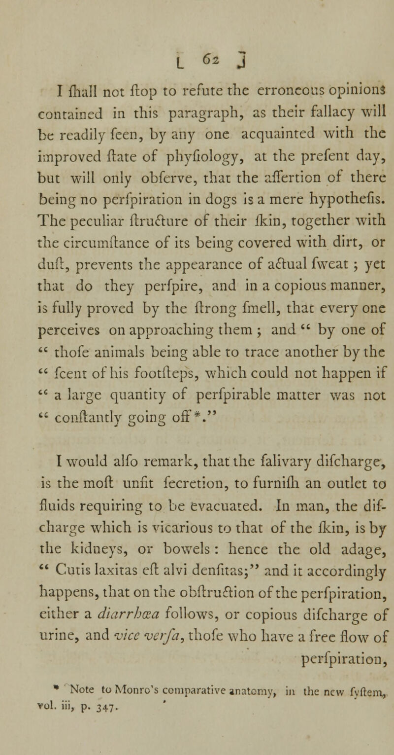 I mall not ftop to refute the erroneous opinions contained in this paragraph, as their fallacy will be readily feen, by any one acquainted with the improved ftate of phyfiology, at the prefent day, but will only obferve, that the afTertion of there being no perfpiration in dogs is a mere hypothefis. The peculiar ftrutture of their ikin, together with the circumftance of its being covered with dirt, or dud, prevents the appearance of actual fweat ; yet that do they perfpire, and in a copious manner, is fully proved by the ftrong fmell, that every one perceives on approaching them ; and  by one of  thofe animals being able to trace another by the  fcent of his footfteps, which could not happen if  a large quantity of perfpirable matter was not  conftantly going off*. I would alfo remark, that the falivary difcharge, is the mod unfit fecretion, to furnifli an outlet to fluids requiring to be evacuated. In man, the dif- charge which is vicarious to that of the Ikin, is by the kidneys, or bowels : hence the old adage,  Cutis laxitas eft alvi denfitas; and it accordingly happens, that on the obftru£tion of the perfpiration, either a diarrhoea follows, or copious difcharge of urine, and vice verfa, thofe who have a free flow of perfpiration, * Note to Monro's comparative anatomy, in the new fvftem, vol. iii, p. 347.